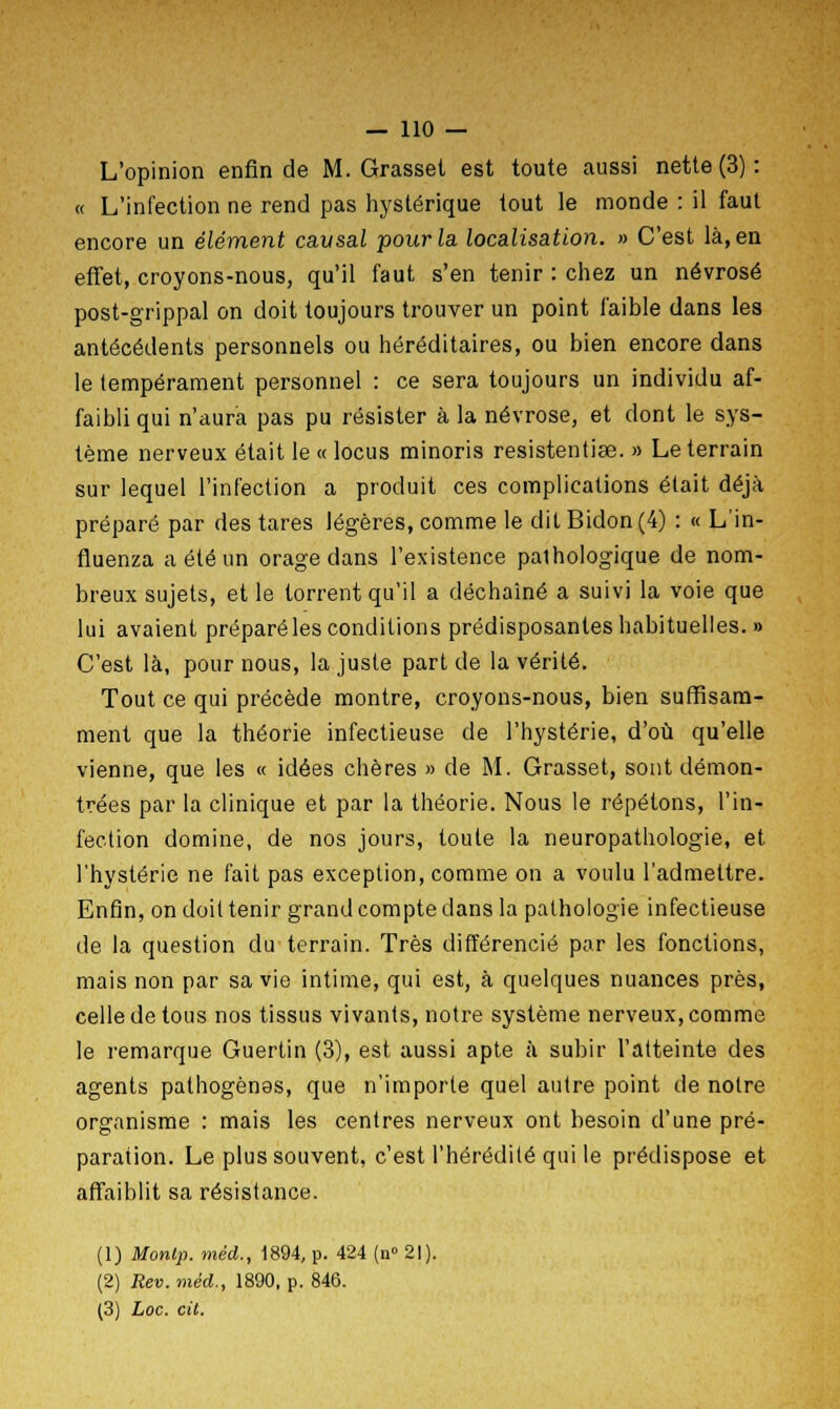 L'opinion enfin de M. Grasset est toute aussi nette (3) : « L'infection ne rend pas hystérique tout le monde : il faut encore un élément causai pour la localisation. » C'est là, en effet, croyons-nous, qu'il faut s'en tenir : chez un névrosé post-grippal on doit toujours trouver un point faible dans les antécédents personnels ou héréditaires, ou bien encore dans le tempérament personnel : ce sera toujours un individu af- faibli qui n'aura pas pu résister à la névrose, et dont le sys- tème nerveux était le « locus minoris resistentise. » Le terrain sur lequel l'infection a produit ces complications était déjà préparé par des tares légères, comme le dit Bidon (4) : « L'in- fluenza a été un orage dans l'existence pathologique de nom- breux sujets, et le torrent qu'il a déchaîné a suivi la voie que lui avaient préparé les conditions prédisposantes habituelles. » C'est là, pour nous, la juste part de la vérité. Tout ce qui précède montre, croyons-nous, bien suffisam- ment que la théorie infectieuse de l'hystérie, d'où qu'elle vienne, que les « idées chères » de M. Grasset, sont démon- trées par la clinique et par la théorie. Nous le répétons, l'in- fection domine, de nos jours, toute la neuropathologie, et l'hystérie ne fait pas exception, comme on a voulu l'admettre. Enfin, on doit tenir grand compte dans la pathologie infectieuse de la question du terrain. Très différencié par les fonctions, mais non par sa vie intime, qui est, à quelques nuances près, celle de tous nos tissus vivants, notre système nerveux, comme le remarque Guertin (3), est aussi apte à subir l'atteinte des agents pathogènes, que n'importe quel autre point de notre organisme : mais les centres nerveux ont besoin d'une pré- paration. Le plus souvent, c'est l'hérédité qui le prédispose et affaiblit sa résistance. (1) Monlp. méd., 1894, p. 424 (n° 21). (2) Rev.méd., 1890, p. 846. (3) Loc. cil.