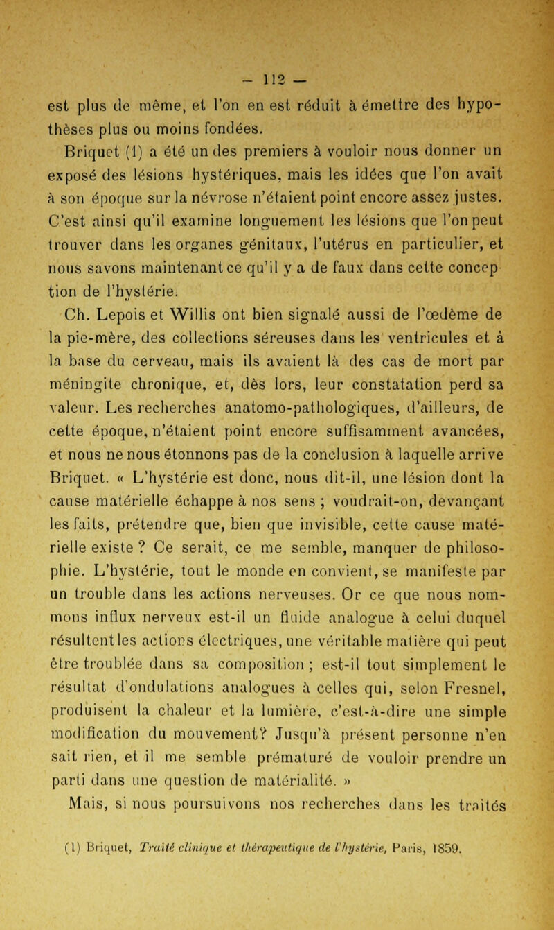 est plus de même, et l'on en est réduit à émettre des hypo- thèses plus ou moins fondées. Briquet (1) a été un des premiers à vouloir nous donner un exposé des lésions hystériques, mais les idées que l'on avait à son époque sur la névrose n'étaient point encore assez justes. C'est ainsi qu'il examine longuement les lésions que l'on peut trouver dans les organes génitaux, l'utérus en particulier, et nous savons maintenant ce qu'il y a de faux dans cette concep tion de l'hystérie. Ch. Lepois et Wi 11 is ont bien signalé aussi de l'œdème de la pie-mère, des collections séreuses dans les ventricules et à la base du cerveau, mais ils avaient là des cas de mort par méningite chronique, et, dès lors, leur constatation perd sa valeur. Les recherches anatomo-pathologiques, d'ailleurs, de cette époque, n'étaient point encore suffisamment avancées, et nous ne nous étonnons pas de la conclusion à laquelle arrive Briquet. « L'hystérie est donc, nous dit-il, une lésion dont la cause matérielle échappe à nos sens ; voudrait-on, devançant les faits, prétendre que, bien que invisible, cette cause maté- rielle existe ? Ce serait, ce me semble, manquer de philoso- phie. L'hystérie, tout le monde en convient, se manifeste par un trouble dans les actions nerveuses. Or ce que nous nom- mons influx nerveux est-il un fluide analogue à celui duquel résultent les actions électriques, une véritable matière qui peut être troublée dans sa composition; est-il tout simplement le résultat d'ondulations analogues à celles qui, selon Fresnel, produisent la chaleur et la lumière, c'est-à-dire une simple modification du mouvement? Jusqu'à présent personne n'en sait rien, et il me semble prématuré de vouloir prendre un parti dans une question de matérialité. » Mais, si nous poursuivons nos recherches dans les traités (1) Briquet, Traité clinique et thérapeutique de l'hystérie, Paris, 1859.
