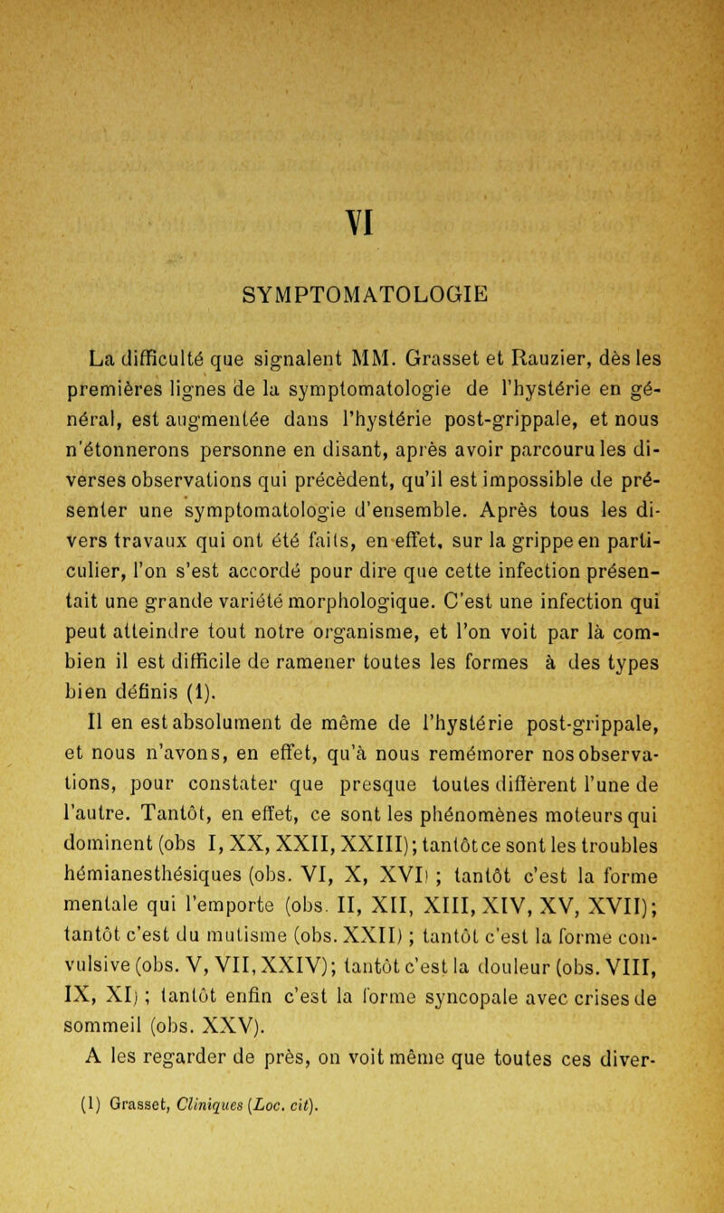 SYMPTOMATOLOGIE La difficulté que signalent MM. Grasset et Rauzier, dès les premières lignes de la symptomatologie de l'hystérie en gé- néral, est augmentée dans l'hystérie post-grippale, et nous n'étonnerons personne en disant, après avoir parcouru les di- verses observations qui précèdent, qu'il est impossible de pré- senter une symptomatologie d'ensemble. Après tous les di- vers travaux qui ont été faits, en effet, sur la grippe en parti- culier, l'on s'est accordé pour dire que cette infection présen- tait une grande variété morphologique. C'est une infection qui peut atteindre tout notre organisme, et l'on voit par là com- bien il est difficile de ramener toutes les formes à des types bien définis (1). Il en est absolument de même de l'hystérie post-grippale, et nous n'avons, en effet, qu'à nous remémorer nos observa- tions, pour constater que presque toutes diffèrent l'une de l'autre. Tantôt, en effet, ce sont les phénomènes moteurs qui dominent (obs I, XX, XXII, XXIII); tantôt ce sont les troubles hémianesthésiques (obs. VI, X, XVI) ; tantôt c'est la forme mentale qui l'emporte (obs. II, XII, XIII, XIV, XV, XVII); tantôt c'est du mutisme (obs. XXII) ; tantôt c'est la forme con- vulsive (obs. V, VII, XXIV) ; tantôt c'est la douleur (obs. VIII, IX, XI) ; tantôt enfin c'est la l'orme syncopale avec crises de sommeil (obs. XXV). A les regarder de près, on voit même que toutes ces diver-