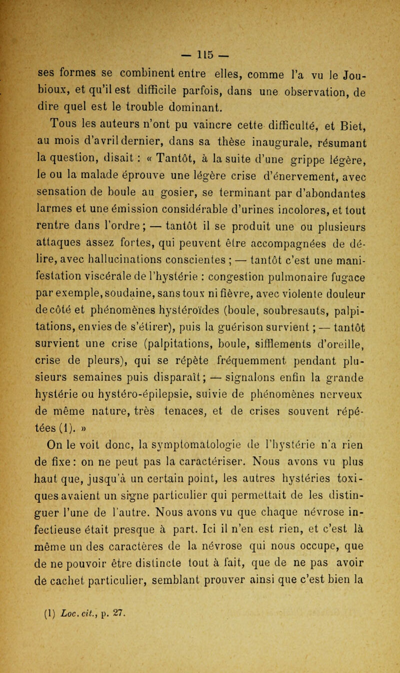 ses formes se combinent entre elles, comme l'a vu le Jou- bioux, et qu'il est difficile parfois, dans une observation, de dire quel est le trouble dominant. Tous les auteurs n'ont pu vaincre cette difficulté, et Biet, au mois d'avril dernier, dans sa thèse inaugurale, résumant la question, disait : « Tantôt, à la suite d'une grippe légère, le ou la malade éprouve une légère crise d'énervement, avec sensation de boule au gosier, se terminant par d'abondantes larmes et une émission considérable d'urines incolores, et tout rentre dans l'ordre; — tantôt il se produit une ou plusieurs attaques assez fortes, qui peuvent être accompagnées de dé- lire, avec hallucinations conscientes ; — tantôt c'est une mani- festation viscérale de l'hystérie : congestion pulmonaire fugace par exemple, soudaine, sans toux ni fièvre, avec violente douleur décote et phénomènes hysléroïdes (boule, soubresauts, palpi- tations, envies de s'étirer), puis la guérison survient ; — tantôt survient une crise (palpitations, boule, sifflements d'oreille, crise de pleurs), qui se répète fréquemment pendant plu- sieurs semaines puis disparaît; — signalons enfin la grande hystérie ou hystéro-épilepsie, suivie de phénomènes nerveux de même nature, très tenaces, et de crises souvent répé- tées (1). » On le voit donc, la symplomatologie de l'hystérie n'a rien de fixe: on ne peut pas la caractériser. Nous avons vu plus haut que, jusqu'à un certain point, les autres hystéries toxi- ques avaient un signe particulier qui permettait de les distin- guer l'une de l'autre. Nous avons vu que chaque névrose in- fectieuse était presque à part. Ici il n'en est rien, et c'est là même un des caractères de la névrose qui nous occupe, que de ne pouvoir être distincte tout à fait, que de ne pas avoir de cachet particulier, semblant prouver ainsi que c'est bien la