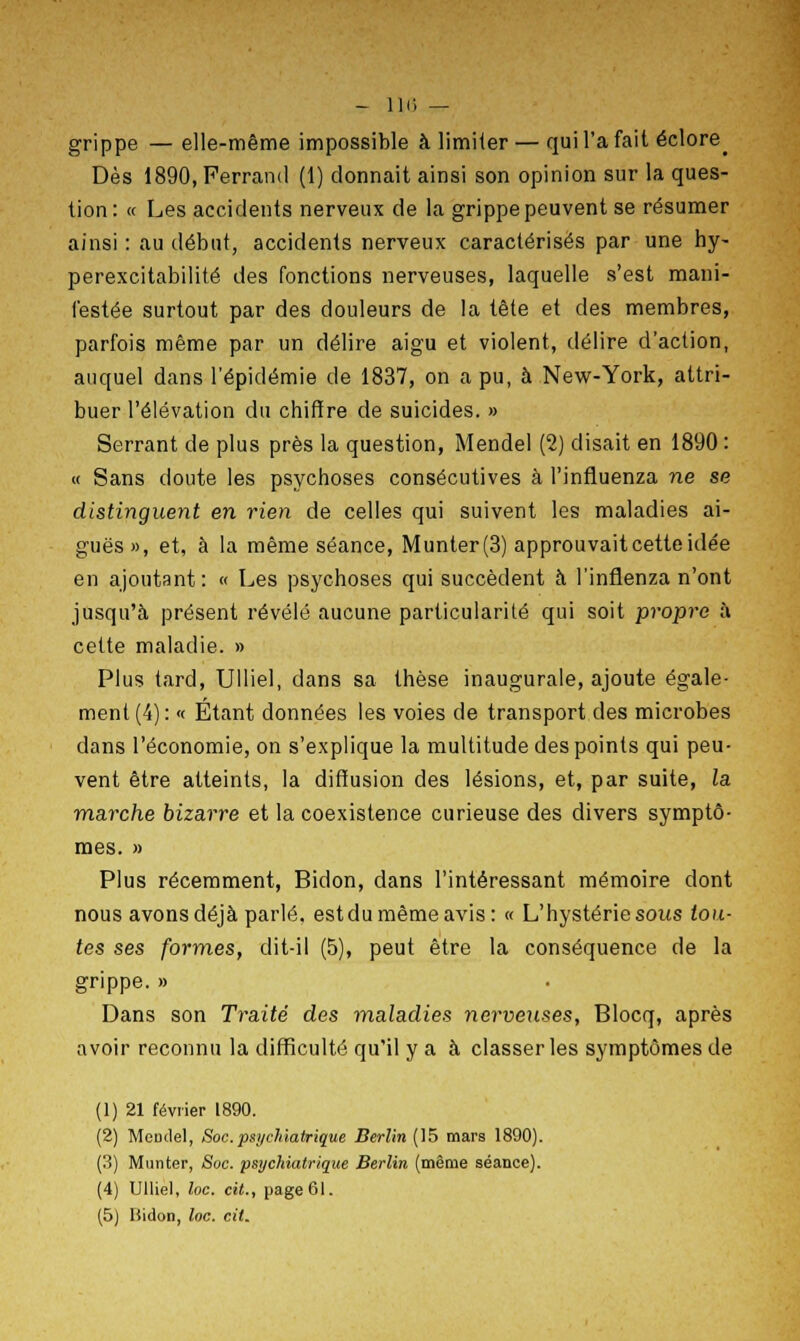 - 116 — grippe — elle-même impossible à limiier — qui l'a fait éclore^ Dès 1890,Perrand (1) donnait ainsi son opinion sur la ques- tion: « Les accidents nerveux de la grippe peuvent se résumer ainsi : au début, accidents nerveux caractérisés par une hy- perexcitabilité des fonctions nerveuses, laquelle s'est mani- festée surtout par des douleurs de la tête et des membres, parfois même par un délire aigu et violent, délire d'action, auquel dans l'épidémie de 1837, on a pu, à New-York, attri- buer l'élévation du chiffre de suicides. » Serrant de plus près la question, Mendel (2) disait en 1890 : « Sans doute les psychoses consécutives à l'influenza ne se distinguent en rien de celles qui suivent les maladies ai- guës», et, à la même séance, Munter(3) approuvait cette idée en ajoutant: « Les psychoses qui succèdent à l'inflenza n'ont jusqu'à présent révélé aucune particularité qui soit propre à cette maladie. » Plus tard, Ulliel, dans sa thèse inaugurale, ajoute égale- ment (4): « Étant données les voies de transport des microbes dans l'économie, on s'explique la multitude des points qui peu- vent être atteints, la diffusion des lésions, et, par suite, la marche bizarre et la coexistence curieuse des divers symptô- mes. » Plus récemment, Bidon, dans l'intéressant mémoire dont nous avons déjà parlé, est du même avis: « L'hystérie sous tou- tes ses formes, dit-il (5), peut être la conséquence de la grippe. » Dans son Traité des maladies nerveuses, Blocq, après avoir reconnu la difficulté qu'il y a à classer les symptômes de (1) 21 février 1890. (2) McDtlel, Soc.psychiatrique Berlin (15 mars 1890). (3) Munter, Soc. psychiatrique Berlin (même séance). (4) Ulliel, loc. cit., page 61.