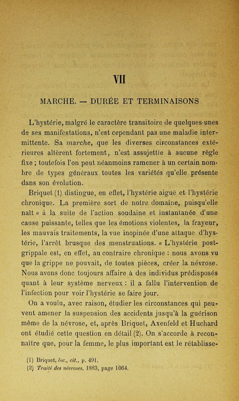 MARCHE. — DURÉE ET TERMINAISONS L'hystérie, malgré le caractère transitoire de quelques-unes de ses manifestations, n'est cependant pas une maladie inter- mittente. Sa marche, que les diverses circonstances exté- rieures altèrent fortement, n'est assujettie à aucune règle fixe ; toutefois l'on peut néanmoins ramener à un certain nom- bre de types généraux toutes les variétés qu'elle présente dans son évolution. Briquet (1) distingue, en effet, l'hystérie aiguë et l'hystérie chronique. La première sort de notre domaine, puisqu'elle naît « à la suite de l'action soudaine et instantanée d'une cause puissante, telles que les émotions violentes, la frayeur, les mauvais traitements, la vue inopinée d'une attaque d'hys- térie, l'arrêt brusque des menstruations. » L'hystérie post- grippale est, en effet, au contraire chronique : nous avons vu que la grippe ne pouvait, de toutes pièces, créer la névrose. Nous avons donc toujours affaire à des individus prédisposés quant à leur système nerveux : il a fallu l'intervention de l'infection pour voir l'hystérie se faire jour. On a voulu, avec raison, étudier les circonstances qui peu- vent amener la suspension des accidents jusqu'à la guérison même de la névrose, et, après Briquet, Axenfeld et Huchard ont étudié cette question en détail (2). On s'accorde à recon- naître que, pour la femme, le plus important est le rélablisse- (1) Briquet, loc, cit., p. 491. (2) Traité des névroses, 1883, page 1064.