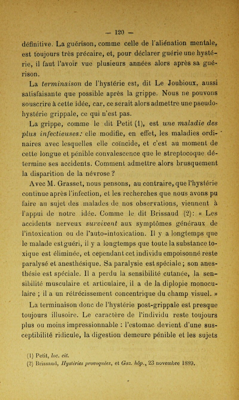 définitive. La guérison, comme celle de l'aliénation mentale, est toujours très précaire, et, pour déclarer guérie une hysté- rie, il faut l'avoir vue plusieurs années alors après sa gué- rison. La terminaison de l'hystérie est, dit Le Joubioux, aussi satisfaisante que possible après la grippe. Nous ne pouvons souscrire à cette idée, car, ce serait alors admettre une pseudo- hystérie grippale, ce qui n'est pas. La grippe, comme le dit Petit (1), est une maladie des plus infectieuses: elle modifie, en effet, les maladies ordi- naires avec lesquelles elle coïncide, et c'est au moment de cette longue et pénible convalescence que le streptocoque dé- termine ses accidents. Comment admettre alors brusquement la disparition de la névrose ? Avec M. Grasset, nous pensons, au contraire, que l'hystérie continue après l'infection, et les recherches que nous avons pu faire au sujet des malades de nos observations, viennent à l'appui de notre idée. Comme le dit Brissaud (2): « Les accidents nerveux survivent aux symptômes généraux de l'intoxication ou de l'auto-intoxication. Il y a longtemps que le malade estguéri, il y a longtemps que toute la substance to- xique est éliminée, et cependant cet individu empoisonné reste paralysé et anesthésique. Sa paralysie est spéciale; son anes- thésie est spéciale. Il a perdu la sensibilité cutanée, la sen- sibilité musculaire et articulaire, il a de la diplopie monocu- laire ; il a un rétrécissement concentrique du champ visuel. » La terminaison donc de l'hystérie post-grippale est presque toujours illusoire. Le caractère de l'individu reste toujours plus ou moins impressionnable : l'estomac devient d'une sus- ceptibilité ridicule, la digestion demeure pénible et les sujets (1) Petit, loc. cit. (2) Brissaud, Hystéries provoquées, et Gaz. hôp., 23 novembre 1889.