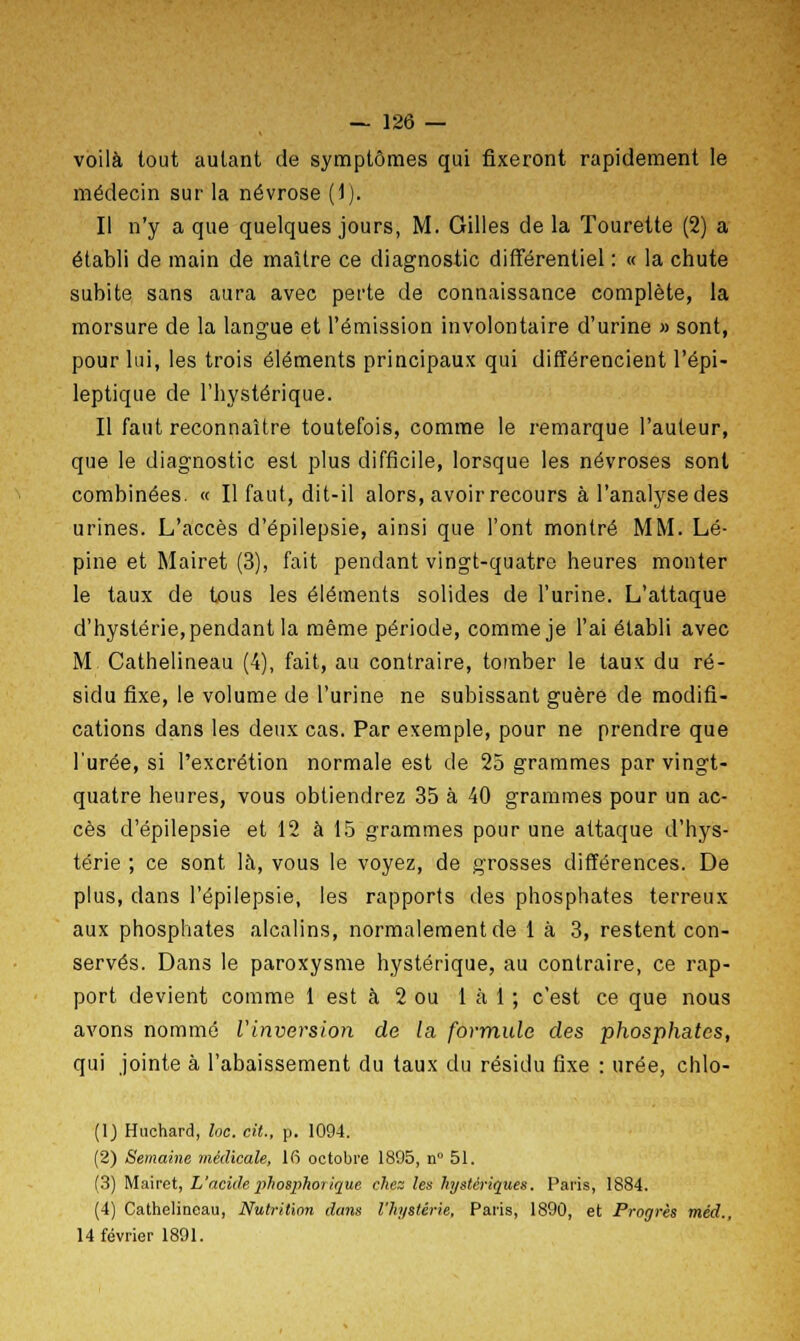 voilà tout autant de symptômes qui fixeront rapidement le médecin sur la névrose (1). Il n'y a que quelques jours, M. Gilles de la Tourette (2) a établi de main de maître ce diagnostic différentiel : « la chute subite sans aura avec perte de connaissance complète, la morsure de la langue et l'émission involontaire d'urine » sont, pour lui, les trois éléments principaux qui différencient l'épi- leptique de l'hystérique. Il faut reconnaître toutefois, comme le remarque l'auteur, que le diagnostic est plus difficile, lorsque les névroses sont combinées. « Il faut, dit-il alors, avoir recours à l'analyse des urines. L'accès d'épilepsie, ainsi que l'ont montré MM. Lé- pine et Mairet (3), fait pendant vingt-quatre heures monter le taux de tous les éléments solides de l'urine. L'attaque d'hystérie, pendant la même période, comme je l'ai établi avec M Cathelineau (4), fait, au contraire, tomber le taux du ré- sidu fixe, le volume de l'urine ne subissant guère de modifi- cations dans les deux cas. Par exemple, pour ne prendre que l'urée, si l'excrétion normale est de 25 grammes par vingt- quatre heures, vous obtiendrez 35 à 40 grammes pour un ac- cès d'épilepsie et 12 à 15 grammes pour une attaque d'hys- térie ; ce sont là, vous le voyez, de grosses différences. De plus, dans l'épilepsie, les rapports des phosphates terreux aux phosphates alcalins, normalement de 1 à 3, restent con- servés. Dans le paroxysme hystérique, au contraire, ce rap- port devient comme 1 est à 2 ou 1 à 1 ; c'est ce que nous avons nommé VInversion de la. formule des phosphates, qui jointe à l'abaissement du taux du résidu fixe : urée, chlo- (1) Huchard, loc. cit., p. 1094. (2) Semaine médicale, 16 octobre 1895, n° 51. (3) Mairet, L'acide phosphorique chez les hystériques. Paris, 1884. (4) Cathelineau, Nutrition dans l'hystérie, Paris, 1890, et Progrès méd., 14 février 1891.