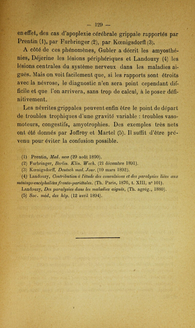 en effet, des cas d'apoplexie cérébrale grippale rapportés par Prentin (1), par Furbringer (2), par Kœnigsdorff (3). A côté de ces phénomènes, Gubler a décrit les amyosthé- nies, Déjerine les lésions périphériques et Landouzy (4) les lésions centrales du système nerveux dans les maladies ai- guës. Mais on voit facilement que, si les rapports sont étroits avec la névrose, le diagnostic n'en sera point cependant dif- ficile et que l'on arrivera, sans trop de calcul, à le poser défi- nitivement. Les névrites grippales peuvent enfin être le point de départ de troubles trophiques d'une gravité variable : troubles vaso- moteurs, congestifs, amyotrophies. Des exemples très nets ont été donnés par Joffroy et Martel (5). Il suffit d'être pré- venu pour éviter la confusion possible. (1) Prentin, Med. new (29 août 1890). (2) Furbringer, Berlin. Klin. Woch. (21 décembre 1891). (3) Kœnigsdorff, Deutsch med. Jour. (10 mars 1892J. (4) Landouzy, Contribution à l'étude des convulsions et des paralysies liées aux méningo-encéphalitesfronto-pariétales. (Th. Paris, 1876, t. XIII, n° 101). Landouzy, Des paralysies dans les maladies aiguës, (Th. agrég., 1880). (5) Soc. méd. des hôp. (12 avril 1894).
