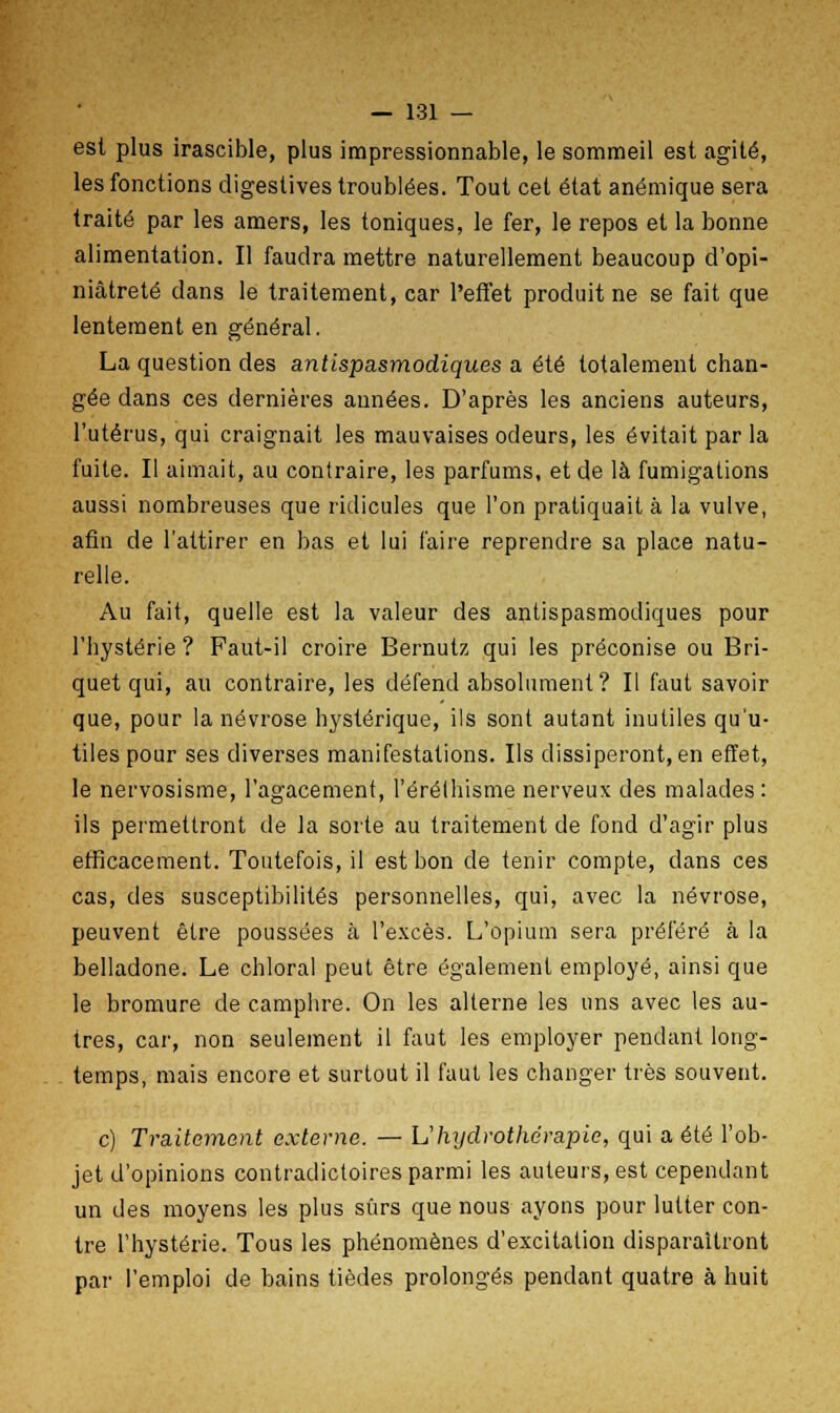 est plus irascible, plus impressionnable, le sommeil est agité, les fonctions digeslives troublées. Tout cet état anémique sera traité par les amers, les toniques, le fer, le repos et la bonne alimentation. Il faudra mettre naturellement beaucoup d'opi- niâtreté dans le traitement, car l'effet produit ne se fait que lentement en général. La question des antispasmodiques a été totalement chan- gée dans ces dernières années. D'après les anciens auteurs, l'utérus, qui craignait les mauvaises odeurs, les évitait par la fuite. Il aimait, au contraire, les parfums, et de là fumigations aussi nombreuses que ridicules que l'on pratiquait à la vulve, afin de l'attirer en bas et lui faire reprendre sa place natu- relle. Au fait, quelle est la valeur des antispasmodiques pour l'hystérie ? Faut-il croire Bernutz qui les préconise ou Bri- quet qui, au contraire, les défend absolument? Il faut savoir que, pour la névrose hystérique, ils sont autant inutiles qu'u- tiles pour ses diverses manifestations. Ils dissiperont, en effet, le nervosisme, l'agacement, l'éréthisme nerveux des malades : ils permettront de la sorte au traitement de fond d'agir plus efficacement. Toutefois, il est bon de tenir compte, dans ces cas, des susceptibilités personnelles, qui, avec la névrose, peuvent être poussées cà l'excès. L'opium sera préféré à la belladone. Le chloral peut être également employé, ainsi que le bromure de camphre. On les alterne les uns avec les au- tres, car, non seulement il faut les employer pendant long- temps, mais encore et surtout il faut les changer très souvent. c) Traitement externe. — \J hydrothérapie, qui a été l'ob- jet d'opinions contradictoires parmi les auteurs, est cependant un des moyens les plus sûrs que nous ayons pour lutter con- tre l'hystérie. Tous les phénomènes d'excitation disparaîtront par l'emploi de bains tièdes prolongés pendant quatre à huit