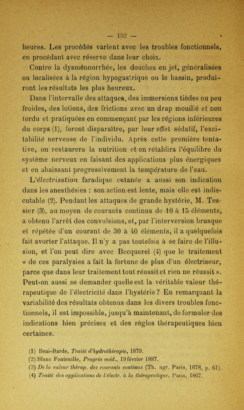 — r.\2 — heures. Les procédés varient avec les troubles fonctionnels, en procédant avec réserve dans leur choix. Contre la dysménnorrhée, les douches en jet, généralisées ou localisées à la région hypogastrique ou le bassin, produi- ront les résultats les plus heureux. Dans l'intervalle des attaques, des immersions tièdes ou peu froides, des lotions, des frictions avec un drap mouillé et non tordu et pratiquées en commençant par les régions inférieures du corps (1), feront disparaître, par leur effet sédatif, l'exci- tabilité nerveuse de l'individu. Après cette première tenta- tive, on restaurera la nutrition et on rétablira l'équilibre du système nerveux en faisant des applications plus énergiques et en abaissant progressivement la température de l'eau. L'élcctrisation faradique cutanée a aussi son indication dans les anesthésies : son action est lente, mais elle est indis- cutable (2). Pendant les attaques de grande hystérie, M. Tes- sier (3), au moyen de courants continus de 10 à 15 éléments, a obtenu l'arrêt des convulsions, et, par l'interversion brusque et répétée d'un courant de 30 à 40 éléments, il a quelquefois fait avorter l'attaque. Il n'y a pas toutefois à se faire de l'illu- sion, et l'on peut dire avec Becquerel (4) que le traitement « de ces paralysies a fait la fortune de plus d'un électriseur, parce que dans leur traitement tout réussitet rien ne réussit ». Peut-on aussi se demander quelle est la véritable valeur thé- rapeutique de l'électricité dans l'hystérie? En remarquant la variabilité des résultats obtenus dans les divers troubles fonc- tionnels, il est impossible, jusqu'à maintenant, de formuler des indications bien précises et des règles thérapeutiques bien certaines. (1) Beni-Barde, Traité d'hydrothérapie, 1879. (2) Blanu Fonlenille, Progrès méd., 19 février 1887. (3) De la valeur thêrap, des courants continus (Th. agr. Paris, 1878, p. 61).