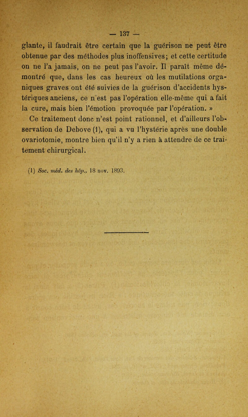 glante, il faudrait être certain que la guérison ne peut être obtenue par des méthodes plus inoffensives; et cette certitude on ne l'a jamais, on ne peut pas l'avoir. Il paraît même dé- montré que, dans les cas heureux où les mutilations orga- niques graves ont été suivies de la guérison d'accidents hys- tériques anciens, ce n'est pas l'opération elle-même qui a fait la cure, mais bien l'émotion provoquée par l'opération. » Ce traitement donc n'est point rationnel, et d'ailleurs l'ob- servation de Debove (1), qui a vu l'hystérie après une double ovariotomie, montre bien qu'il n'y a rien à attendre de ce trai- tement chirurgical. lo' (1) Soc. mêd. des Uâp., 18 nov. 1893.