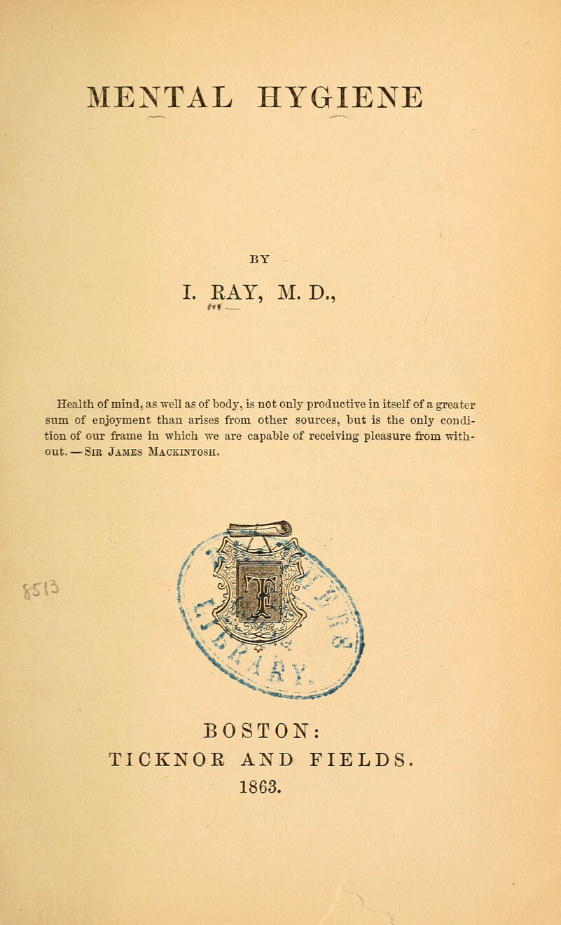 BY I. RAY, M. D., Health of mind, as well as of body, is not only productive in itself of a greater sum of enjoyment than arises from other sources, hut is the only condi- tion of our frame in which we are capable of receiving pleasure from with- out.—Sir James Mackintosh. BOSTON: TICKNOE AND FIELDS 1863.