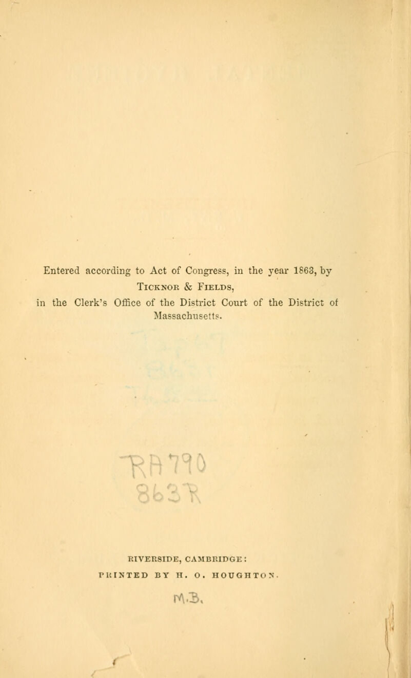 Entered according to Act of Congress, in the year 1863, by Ticknor & Fields, in the Clerk's Office of the District Court of the District of Massachusetts. RIVERSIDE, CAMBRIDGE: PRINTED BY TI . O . HOUGHTON rv\.$,