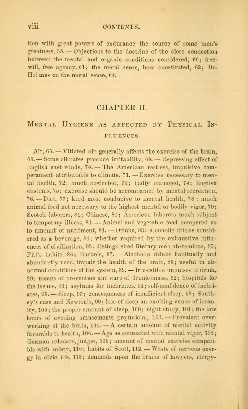 tion with .great powers of endurance the source of some men's greatness, 58. — Objections to the doctrine of the close connection between the mental and organic conditions considered, 60; free- will, free agency. 61; the moral sense, how constituted, 62; Dr. Holmes on the moral sense, 64. CHAPTER II. Mental Hygiene as affected by Physical In- fluences. Air, 66. —Vitiated air generally affects the exercise of the brain, 68. — Some climates produce irritability, 69. — Depressing effect of English east-winds, 70. — The American restless, impulsive tem- perament attributable to climate, 71. —Exercise necessary to men- tal health, 72; much neglected, 73; badly managed, 74; English customs, 75; exercise should be accompanied by mental recreation, 76. — Diet, 77; kind most conducive to mental health, 78 ; much animal food not necessary to the highest mental or bodily vigor, 79; Scotch laborers, 81; Chinese, 81; American laborers much subject to temporary illness, 81. — Animal and vegetable food compared as to amount of nutriment, 83. — Drinks, 83; alcoholic drinks consid- ered as a beverage, 84; whether required by the exhaustive influ- ences of civilization, 83; distinguished literary men abstemious, 85; Pitt's habits, 86; Burke's, 87. — Alcoholic drinks habitually and abundantly used, impair the health of the brain, 88; useful in ab- normal conditions of the system, 89. — Irresistible impulses to drink, 90; means of prevention and cure of drunkenness, 92; hospitals for the insane, 93; asylums for inebriates, 94; self-confidence of inebri- ates, 95. — Sleep, 97; consequences of insufficient sleep, 98; South- ey's case and Newton's, 99; loss of sleep an exciting cause of insan- ity, 100; the proper amount of sleep, 100; night-study, 101; the late hours of evening amusements prejudicial, 103. — Prevalent over- working of the brain, lU-i. — A certain amount of mental activity favorable to health, 106. — Age as connected with mental vigor, 108; German scholars, judges, 108; amount of mental exercise compati- ble with safety, 110; habits of Scott, 112.— Waste of nervous ener- gy in civic life, 113; demands upon the brains of lawyers, clergy-