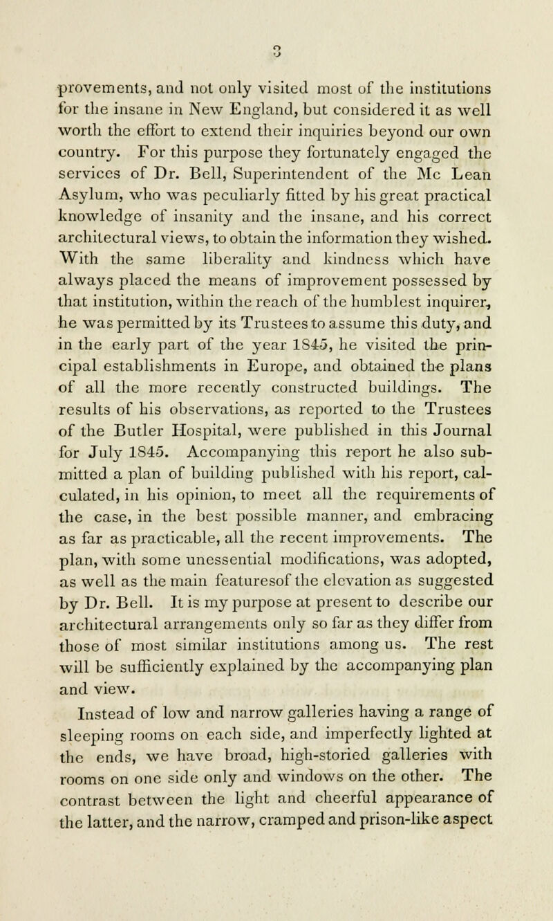 provements, and not only visited most of the institutions for the insane in New England, but considered it as well worth the effort to extend their inquiries beyond our own country. For this purpose they fortunately engaged the services of Dr. Bell, Superintendent of the Mc Lean Asylum, who was peculiarly fitted by his great practical knowledge of insanity and the insane, and his correct architectural views, to obtain the information they wished. With the same liberality and kindness which have always placed the means of improvement possessed by that institution, within the reach of the humblest inquirer, he was permitted by its Trustees to assume this duty, and in the early part of the year 1S45, he visited the prin- cipal establishments in Europe, and obtained the plan3 of all the more recently constructed buildings. The results of his observations, as reported to the Trustees of the Butler Hospital, were published in this Journal for July 1S45. Accompanying this report he also sub- mitted a plan of building published with his report, cal- culated, in his opinion, to meet all the requirements of the case, in the best possible manner, and embracing as far as practicable, all the recent improvements. The plan, with some unessential modifications, was adopted, as well as the main featuresof the elevation as suggested by Dr. Bell. It is my purpose at present to describe our architectural arrangements only so far as they differ from those of most similar institutions among us. The rest will be sufficiently explained by the accompanying plan and view. Instead of low and narrow galleries having a range of sleeping rooms on each side, and imperfectly lighted at the ends, we have broad, high-storied galleries with rooms on one side only and windows on the other. The contrast between the light and cheerful appearance of the latter, and the narrow, cramped and prison-like aspect