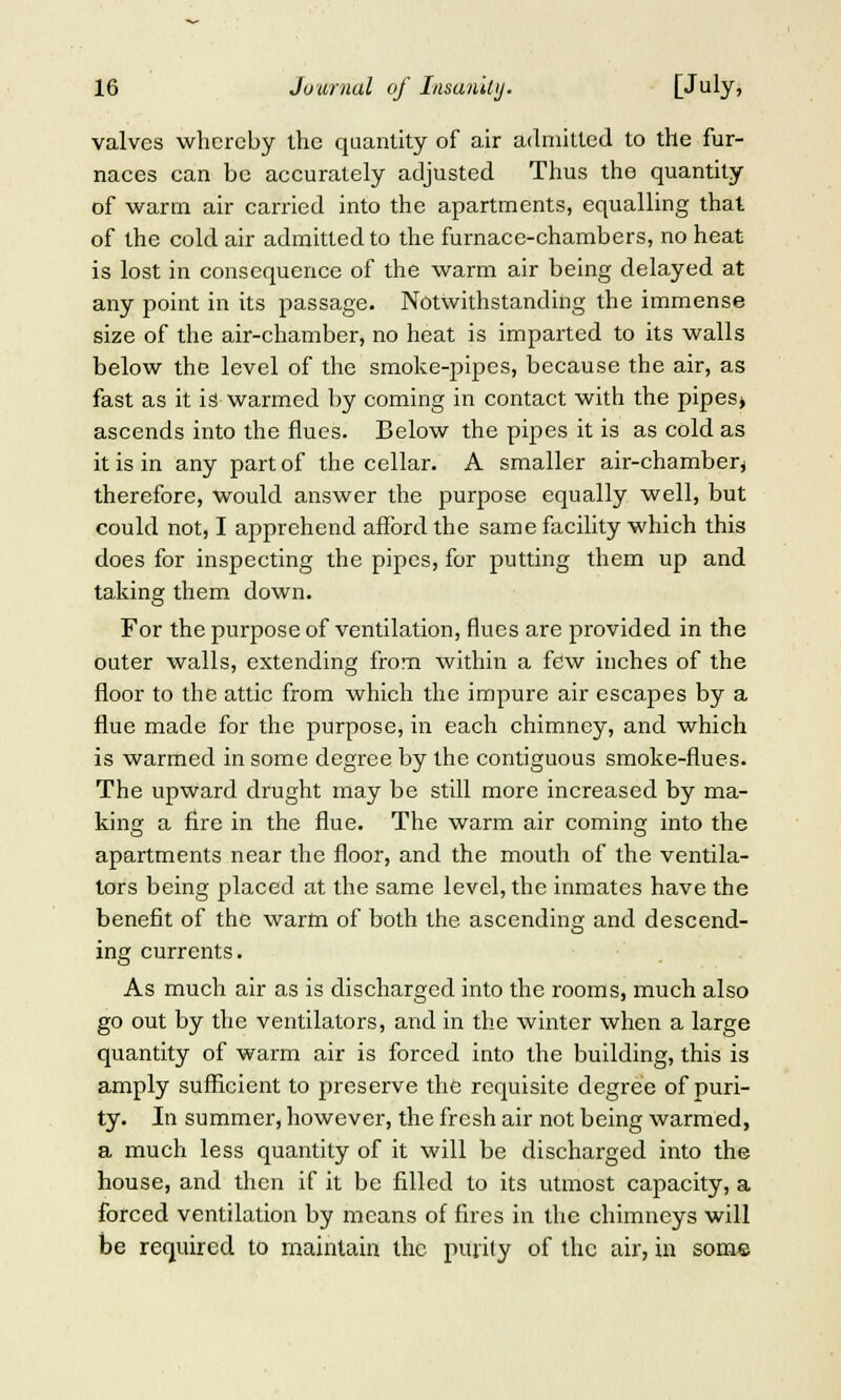 valves whereby the quantity of air admitted to the fur- naces can be accurately adjusted Thus the quantity of warm air carried into the apartments, equalling that of the cold air admitted to the furnace-chambers, no heat is lost in consequence of the warm air being delayed at any point in its passage. Notwithstanding the immense size of the air-chamber, no heat is imparted to its walls below the level of the smoke-pipes, because the air, as fast as it is warmed by coming in contact with the pipes» ascends into the flues. Below the pipes it is as cold as it is in any part of the cellar. A smaller air-chamber^ therefore, would answer the purpose equally well, but could not, I apprehend afford the same facility which this does for inspecting the pipes, for putting them up and taking them down. For the purpose of ventilation, flues are provided in the outer walls, extending from within a few inches of the floor to the attic from which the impure air escapes by a flue made for the purpose, in each chimney, and which is warmed in some degree by the contiguous smoke-flues. The upward drught may be still more increased by ma- king a fire in the flue. The warm air coming into the apartments near the floor, and the mouth of the ventila- tors being placed at the same level, the inmates have the benefit of the warm of both the ascending and descend- ing currents. As much air as is discharged into the rooms, much also go out by the ventilators, and in the winter when a large quantity of warm air is forced into the building, this is amply sufficient to preserve the requisite degree of puri- ty. In summer, however, the fresh air not being warmed, a much less quantity of it will be discharged into the house, and then if it be filled to its utmost capacity, a forced ventilation by means of fires in the chimneys will be required to maintain the purify of the air, in some