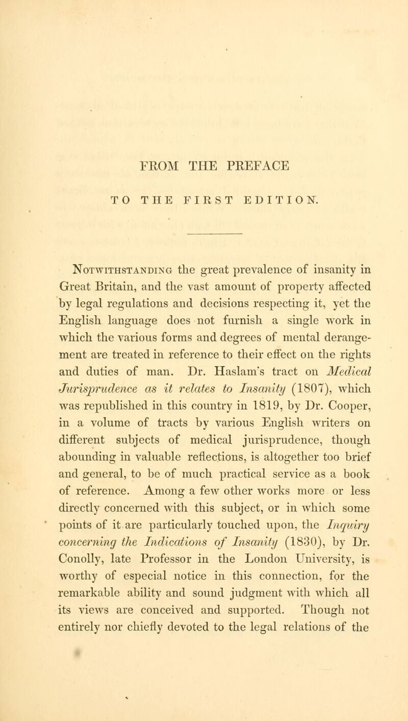 FROM THE PREFACE TO THE FIRST EDITION. Notwithstanding the great prevalence of insanity in Great Britain, and the vast amount of property affected by legal regulations and decisions respecting it, yet the English language does not furnish a single work in which the various forms and degrees of mental derange- ment are treated in reference to their effect on the rights and duties of man. Dr. Haslam's tract on Medical Jurisprudence as it relates to Insanity (1807), which was republished in this country in 1819, by Dr. Cooper, in a volume of tracts by various English writers on different subjects of medical jurisprudence, though abounding in valuable reflections, is altogether too brief and general, to be of much practical service as a book of reference. Among a few other works more or less directly concerned with this subject, or in which some points of it are particularly touched upon, the Inquiry concerning the Indications of Insanity (1830), by Dr. Conolly, late Professor in the London University, is worthy of especial notice in this connection, for the remarkable ability and sound judgment with which all its views are conceived and supported. Though not entirely nor chiefly devoted to the legal relations of the