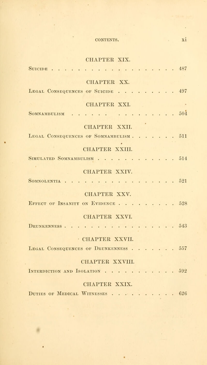 CHAPTER XIX. Suicide 487 CHAPTER XX. Legal Consequences of Suicide 497 CHAPTER XXI. Somnambulism 504 CHAPTER XXII. Legal Consequences op Somnambulism 511 CHAPTER XXIII. Simulated Somnambulism 514 CHAPTER XXIV. Somnolentia 521 CHAPTER XXV. Effect of Insanity on Evidence 528 CHAPTER XXVI. Drunkenness 543 CHAPTER XXVII. Legal Consequences of Drunkenness 557 CHAPTER XXVIII. Interdiction and Isolation 592 CHAPTER XXIX. Duties of Medical Witnesses 626