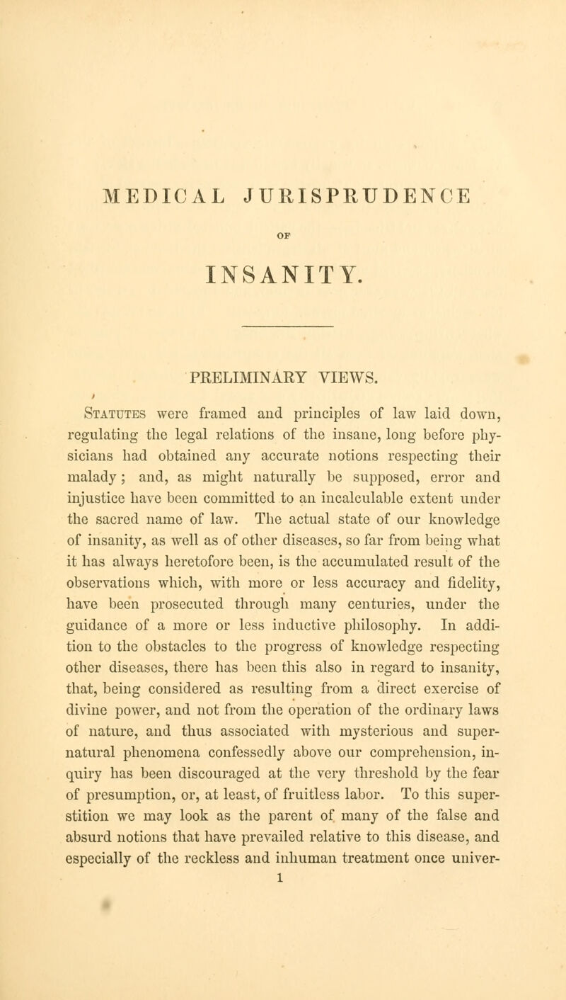 MEDICAL JURISPRUDENCE INSANITY. PRELIMINARY VIEWS. Statutes were framed and principles of law laid down, regulating the legal relations of the insane, long before phy- sicians had obtained any accurate notions respecting their malady; and, as might naturally be supposed, error and injustice have been committed to an incalculable extent under the sacred name of law. The actual state of our knowledge of insanity, as well as of other diseases, so far from being what it has always heretofore been, is the accumulated result of the observations which, with more or less accuracy and fidelity, have been prosecuted through many centuries, under the guidance of a more or less inductive philosophy. In addi- tion to the obstacles to the progress of knowledge respecting other diseases, there has been this also in regard to insanity, that, being considered as resulting from a direct exercise of divine power, and not from the operation of the ordinary laws of nature, and thus associated with mysterious and super- natural phenomena confessedly above our comprehension, in- quiry has been discouraged at the very threshold by the fear of presumption, or, at least, of fruitless labor. To this super- stition we may look as the parent of many of the false and absurd notions that have prevailed relative to this disease, and especially of the reckless and inhuman treatment once univer- l