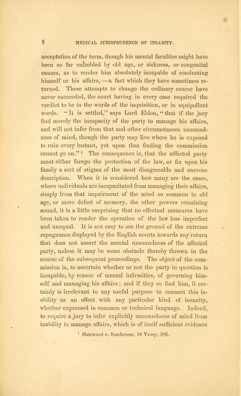 acceptation of the term, though his mental faculties might have been so far enfeebled by old age, or sickness, or congenital causes, as to render him absolutely incapable of conducting himself or his affairs, — a fact which they have sometimes re- turned. These attempts to change the ordinary course have never succeeded, the court having in every case required the verdict to be in the words of the inquisition, or in .equipollent words.  It is settled, says Lord Eldon,  that if the jury find merely the incapacity of the party to manage his affairs, and will not infer from that and other circumstances unsound- ness of mind, though the party may live where he is exposed to ruin every instant, yet upon that finding the commission cannot go on. * The consequence is, that the afflicted party must either forego the protection of the law, or fix upon his family a sort of stigma of the most disagreeable and onerous description. When it is considered how many are the cases, where individuals are incapacitated from managing their affairs, simply from that impairment of the mind so common in old age, or mere defect of memory, the other powers remaining sound, it is a little surprising that no effectual measures have been taken to render the operation of the law less imperfect and unequal. It is not easy to see the ground of the extreme repugnance displayed by the English courts towards any return that does not assert the mental unsoundness of the affected party, unless it may be some obstacle thereby thrown in the course of the subsequent proceedings. The object of the com- mission is, to ascertain whether or not the party in question is incapable, by reason of mental infirmities, of governing him- self and managing his affairs; and if they so find him, it cer- tainly is irrelevant to any useful purpose to connect this in- ability as an effect with any particular kind of insanity, whether expressed in common or technical language. Indeed, to require a jury to infer explicitly unsoundness of mind from inability to manage affairs, which is of itself sufficient evidence 1 Sherwood v. Sanderson, 19 Vesey, 286.