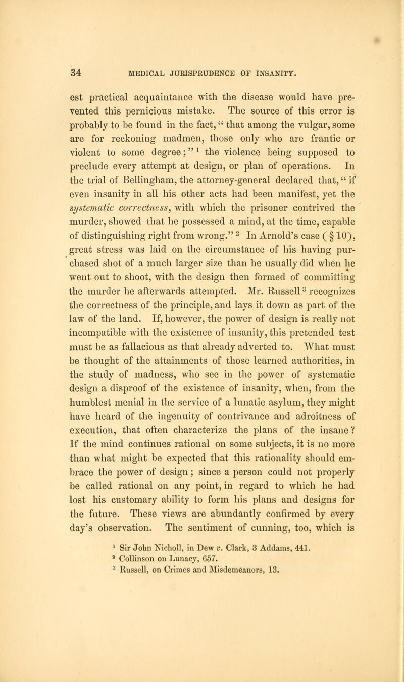 est practical acquaintance with the disease would have pre- vented this pernicious mistake. The source of this error is probably to be found in the fact, that among the vulgar, some are for reckoning madmen, those only who are frantic or violent to some degree;1 the violence being supposed to preclude every attempt at design, or plan of operations. In the trial of Bellingham, the attorney-general declared that, if even insanity in all his other acts had been manifest, yet the systematic correctness, with which the prisoner contrived the murder, showed that he possessed a mind, at the time, capable of distinguishing right from wrong.2 In Arnold's case ( § 10), great stress was laid on the circumstance of his having pur- chased shot of a much larger size than he usually did when he went out to shoot, with the design then formed of committing the murder he afterwards attempted. Mr. Eussell3 recognizes the correctness of the principle, and lays it down as part of the law of the land. If, however, the power of design is really not incompatible with the existence of insanity, this pretended test must be as fallacious as that already adverted to. What must be thought of the attainments of those learned authorities, in the study of madness, who see in the power of systematic design a disproof of the existence of insanity, when, from the humblest menial in the service of a lunatic asylum, they might have heard of the ingenuity of contrivance and adroitness of execution, that often characterize the plans of the insane ? If the mind continues rational on some subjects, it is no more than what might be expected that this rationality should em- brace the power of design; since a person could not properly be called rational on any point, in regard to which he had lost his customary ability to form his plans and designs for the future. These views are abundantly confirmed by every day's observation. The sentiment of cunning, too, which is 1 Sir John Nicholl, in Dew v. Clark, 3 Addams, 441. a Collinson on Lunacy, 657. 3 Russell, on Crimes and Misdemeanors, 13.