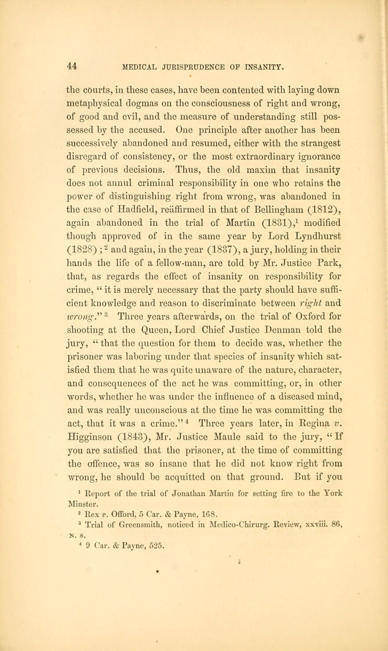 the courts, in these cases, have been contented with laying down metaphysical dogmas on the consciousness of right and wrong, of good and evil, and the measure of understanding still pos- sessed by the accused. One principle after another has been successively abandoned and resumed, either with the strangest disregard of consistency, or the most extraordinary ignorance of previous decisions. Thus, the old maxim that insanity does not annul criminal responsibility in one who retains the power of distinguishing right from wrong, was abandoned in the case of Hadfield, reaffirmed in that of Bellingham (1812), again abandoned in the trial of Martin (1831),x modified though approved of in the same year by Lord Lyndhurst (1828) ;2 and again, in the year (1837), a jury, holding in their hands the life of a fellow-man, are told by Mr. Justice Park, that, as regards the effect of insanity on responsibility for crime,  it is merely necessary that the party should have suffi- cient knowledge and reason to discriminate between right and wrong.3 Three years afterwards, on the trial of Oxford for shooting at the Queen, Lord Chief Justice Denman told the jury,  that the question for them to decide was, whether the prisoner was laboring under that species of insanity which sat- isfied them that he was quite unaware of the nature, character, and consequences of the act he was committing, or, in other words, whether he was under the influence of a diseased mind, and was really unconscious at the time he was committing the act, that it was a crime.4 Three years later, in Regina v. Higginson (1843), Mr. Justice Maule said to the jury, If you are satisfied that the prisoner, at the time of committing the offence, was so insane that he did not know right from wrong, he should be acquitted on that ground. But if you 1 Report of the trial of Jonathan Martin for setting fire to the York Minster. 8 Rex v. Offord, 5 Car. & Payne, 168. 3 Trial of Greensmith, noticed in Medico-Chirurg. Review, xxviii. 86, X. s. 4 9 Car. & Payne, 525.