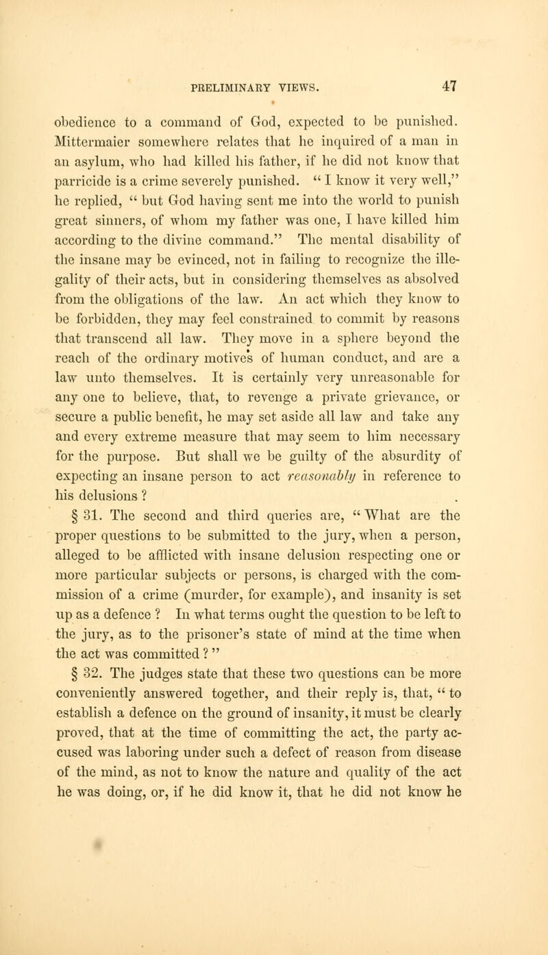 obedience to a command of God, expected to be punished. Mittermaier somewhere relates that he inquired of a man in an asylum, who had killed his father, if he did not know that parricide is a crime severely punished.  I know it very well, he replied,  but God having sent me into the world to punish great sinners, of whom my father was one, I have killed him according to the divine command. The mental disability of the insane may be evinced, not in failing to recognize the ille- gality of their acts, but in considering themselves as absolved from the obligations of the law. An act which they know to be forbidden, they may feel constrained to commit by reasons that transcend all law. They move in a sphere beyond the reach of the ordinary motives of human conduct, and are a law unto themselves. It is certainly very unreasonable for any one to believe, that, to revenge a private grievance, or secure a public benefit, he may set aside all law and take any and every extreme measure that may seem to him necessary for the purpose. But shall we be guilty of the absurdity of expecting an insane person to act reasonably in reference to his delusions ? § 31. The second and third queries are,  What are the proper questions to be submitted to the jury, when a person, alleged to be afflicted with insane delusion respecting one or more particular subjects or persons, is charged with the com- mission of a crime (murder, for example), and insanity is set up as a defence ? In what terms ought the question to be left to the jury, as to the prisoner's state of mind at the time when the act was committed ?  § 32. The judges state that these two questions can be more conveniently answered together, and their reply is, that,  to establish a defence on the ground of insanity, it must be clearly proved, that at the time of committing the act, the party ac- cused was laboring under such a defect of reason from disease of the mind, as not to know the nature and quality of the act he was doing, or, if he did know it, that he did not know he