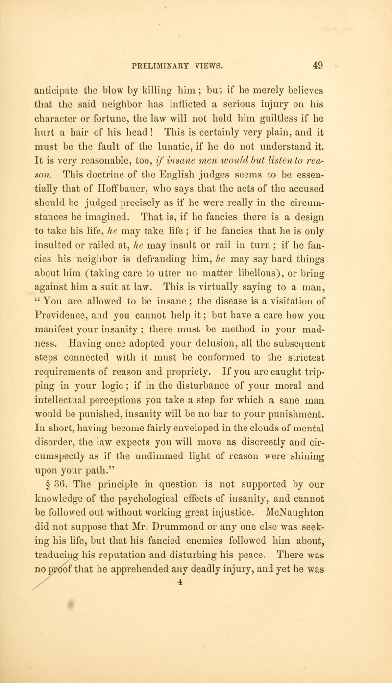 anticipate the blow by killing him ; but if he merely believes that the said neighbor has inflicted a serious injury on his character or fortune, the law will not hold him guiltless if he hurt a hair of his head ! This is certainly very plain, and it must be the fault of the lunatic, if he do not understand it. It is very reasonable, too, if insane men would but listen to rea- son. This doctrine of the English judges seems to be essen- tially that of Hoff bauer, who says that the acts of the accused should be judged precisely as if he were really in the circum- stances he imagined. That is, if he fancies there is a design to take his life, he may take life ; if he fancies that he is only insulted or railed at, lie may insult or rail in turn; if he fan- cies his neighbor is defrauding him, he may say hard things about him (taking care to utter no matter libellous), or bring against him a suit at law. This is virtually saying to a man,  You are allowed to be insane; the disease is a visitation of Providence, and you cannot help it; but have a care how you manifest your insanity ; there must be method in your mad- ness. Having once adopted your delusion, all the subsequent steps connected with it must be conformed to the strictest requirements of reason and propriety. If you are caught trip- ping in your logic; if in the disturbance of your moral and intellectual perceptions you take a step for which a sane man would be punished, insanity will be no bar to your punishment. In short, having become fairly enveloped in the clouds of mental disorder, the law expects you will move as discreetly and cir- cumspectly as if the undimmed light of reason were shining upon your path. § 36. The principle in question is not supported by our knowledge of the psychological effects of insanity, and cannot be followed out without working great injustice. McNaughton did not suppose that Mr. Drummond or any one else was seek- ing his life, but that his fancied enemies followed him about, traducing his reputation and disturbing his peace. There was no pvoof that he apprehended any deadly injury, and yet he was 4