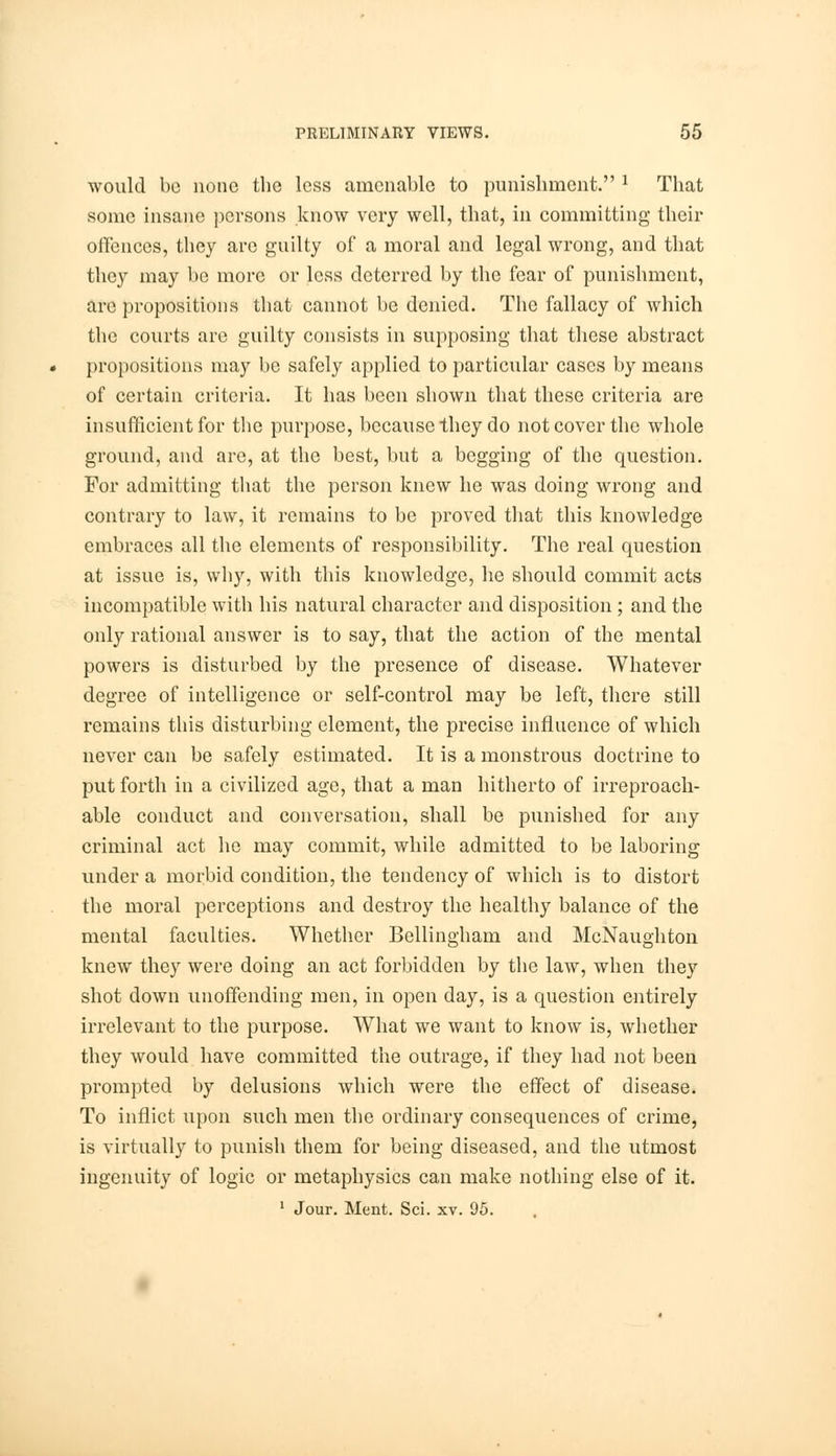 would be none the less amenable to punishment. 1 That some insane persons know very well, that, in committing their offences, they are guilty of a moral and legal wrong, and that they may be more or less deterred by the fear of punishment, arc propositions that cannot be denied. The fallacy of which the courts are guilty consists in supposing that these abstract propositions may be safely applied to particular cases by means of certain criteria. It has been shown that these criteria are insufficient for the purpose, because they do not cover the whole ground, and are, at the best, but a begging of the question. For admitting that the person knew he was doing wrong and contrary to law, it remains to be proved that this knowledge embraces all the elements of responsibility. The real question at issue is, why, with this knowledge, he should commit acts incompatible with his natural character and disposition ; and the only rational answer is to say, that the action of the mental powers is disturbed by the presence of disease. Whatever degree of intelligence or self-control may be left, there still remains this disturbing element, the precise influence of which never can be safely estimated. It is a monstrous doctrine to put forth in a civilized age, that a man hitherto of irreproach- able conduct and conversation, shall be punished for any criminal act he may commit, while admitted to be laboring under a morbid condition, the tendency of which is to distort the moral perceptions and destroy the healthy balance of the mental faculties. Whether Bellingham and McNaughton knew they were doing an act forbidden by the law, when they shot down unoffending men, in open day, is a question entirely irrelevant to the purpose. What we want to know is, whether they would have committed the outrage, if they had not been prompted by delusions which were the effect of disease. To inflict upon such men the ordinary consequences of crime, is virtually to punish them for being diseased, and the utmost ingenuity of logic or metaphysics can make nothing else of it. 1 Jour. Ment. Sci. xv. 95.