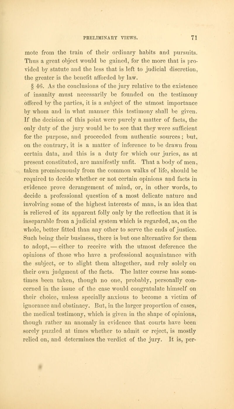 mote from the train of their ordinary habits and pursuits. Thus a great object would be gained, for the more that is pro- vided by statute and the less that is left to judicial discretion, the greater is the benefit afforded by law. § 46. As the conclusions of the jury relative to the existence of insanity must necessarily be founded on the testimony offered by the parties, it is a subject of the utmost importance by whom and in what manner this testimony shall be given. If the decision of this point were purely a matter of facts, the only duty of the jury would be to see that they were sufficient for the purpose, and proceeded from authentic sources; but, on the contrary, it is a matter of inference to be drawn from certain data, and this is a duty for which our juries, as at present constituted, are manifestly unfit. That a body of men, taken promiscuously from the common walks of life, should be required to decide whether or not certain opinions and facts in evidence prove derangement of mind, or, in other words, to decide a professional question of a most delicate nature and involving some of the highest interests of man, is an idea that is relieved of its apparent folly only by the reflection that it is inseparable from a judicial system which is regarded, as, on the whole, better fitted than any other to serve the ends of justice. Such being their business, there is but one alternative for them to adopt, — either to receive with the utmost deference the opinions of those who have a professional acquaintance with the subject, or to slight them altogether, and rely solely on their own judgment of the facts. The latter course has some- times been taken, though no one, probably, personally con- cerned in the issue of the case would congratulate himself on their choice, unless specially anxious to become a victim of ignorance and obstinacy. But, in the larger proportion of cases, the medical testimony, which is given in the shape of opinions, though rather an anomaly in evidence that courts have been sorely puzzled at times whether to admit or reject, is mostly relied on, and determines the verdict of the jury. It is, per-