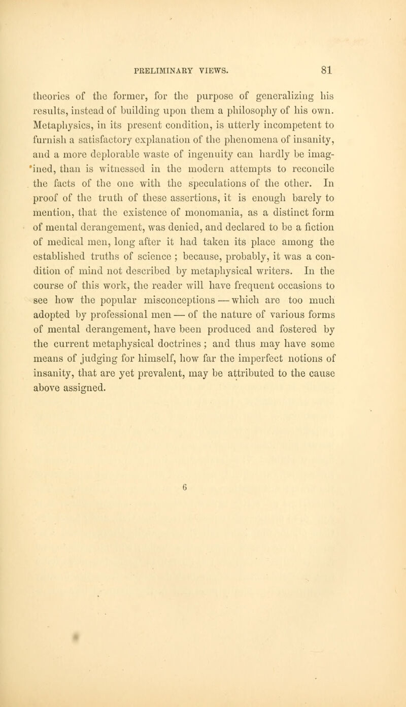 theories of the former, for the purpose of generalizing his results, instead of building upon them a philosophy of his own. Metaphysics, in its present condition, is utterly incompetent to furnish a satisfactory explanation of the phenomena of insanity, and a more deplorable waste of ingenuity can hardly be iinag- 'ined, than is witnessed in the modern attempts to reconcile the facts of the one with the speculations of the other. In proof of the truth of these assertions, it is enough barely to mention, that the existence of monomania, as a distinct form of mental derangement, was denied, and declared to be a fiction of medical men, long after it had taken its place among the established truths of science ; because, probably, it was a con- dition of mind not described by metaphysical writers. In the course of this work, the reader will have frequent occasions to see how the popular misconceptions — which are too much adopted by professional men — of the nature of various forms of mental derangement, have been produced and fostered by the current metaphysical doctrines; and thus may have some means of judging for himself, how far the imperfect notions of insanity, that are yet prevalent, may be attributed to the cause above assigned.