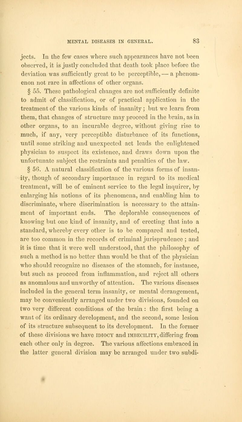 jccts. In the few cases where such appearances have not been observed, it is justly concluded that death took place before the deviation was sufficiently great to be perceptible,— a phenom- enon not rare in affections of other organs. § 55. These pathological changes are not sufficiently definite to admit of classification, or of practical application in the treatment of the various kinds of insanity ; but we learn from them, that changes of structure may proceed in the brain, as in other organs, to an incurable degree, without giving rise to much, if any, very perceptible disturbance of its functions, until some striking and unexpected act leads the enlightened physician to suspect its existence, and draws down upon the unfortunate subject the restraints and penalties of the law. § 56. A natural classification of the various forms of insan- ity, though of secondary importance in regard to its medical treatment, will be of eminent service to the legal inquirer, by enlarging his notions of its phenomena, and enabling him to discriminate, where discrimination is necessary to the attain- ment of important ends. The deplorable consequences of knowing but one kind of insanity, and of erecting that into a standard, whereby every other is to be compared and tested, are too common in the records of criminal jurisprudence ; and it is time that it were well understood, that the philosophy of such a method is no better than would be that of the physician who should recognize no diseases of the stomach, for instance, but such as proceed from inflammation, and reject all others as anomalous and unworthy of attention. The various diseases included in the general term insanity, or mental derangement, may be conveniently arranged under two divisions, founded on two very different conditions of the brain : the first being a want of its ordinary development, and the second, some lesion of its structure subsequent to its development. In the former of these divisions we have idiocy and imbecility, differing from each other only in degree. The various affections embraced in the latter general division may be arranged under two subdi-