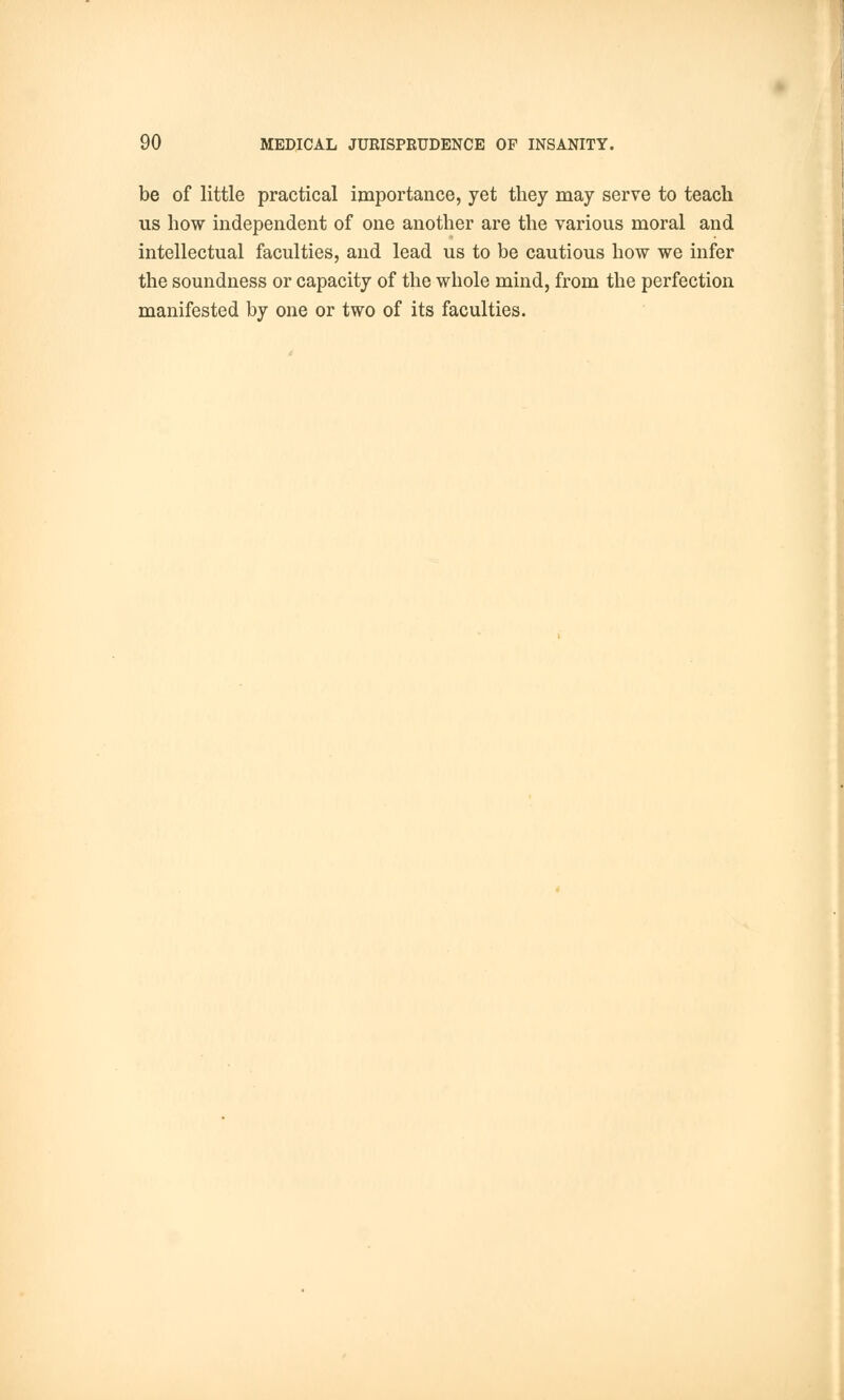 be of little practical importance, yet they may serve to teach us how independent of one another are the various moral and intellectual faculties, and lead us to be cautious how we infer the soundness or capacity of the whole mind, from the perfection manifested by one or two of its faculties.