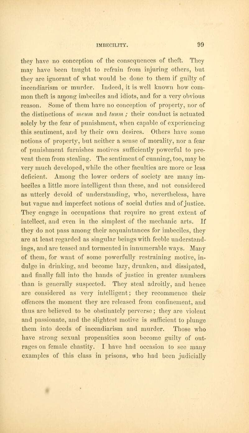 they have no conception of the consequences of theft. They may have been taught to refrain from injuring others, but they are ignorant of what would be done to them if guilty of incendiarism or murder. Indeed, it is well known how com- mon theft is among imbeciles and idiots, and for a very obvious reason. Some of them have no conception of property, nor of the distinctions of mcum and tuum ; their conduct is actuated solely by the fear of punishment, when capable of experiencing this sentiment, and by their own desires. Others have some notions of property, but neither a sense of morality, nor a fear of punishment furnishes motives sufficiently powerful to pre- vent them from stealing. The sentiment of cunning, too, may be very much developed, while the other faculties are more or less deficient. Among the lower orders of society are many im- beciles a little more intelligent than these, and not considered as utterly devoid of understanding, who, nevertheless, have but vague and imperfect notions of social duties and of justice. They engage in occupations that require no great extent of intellect, and even in the simplest of the mechanic arts. If they do not pass among their acquaintances for imbeciles, they are at least regarded as singular beings with feeble understand- ings, and are teased and tormented in innumerable ways. Many of them, for want of some powerfully restraining motive, in- dulge in drinking, and become lazy, drunken, and dissipated, and finally fall into the hands of justice in greater numbers than is generally suspected. They steal adroitly, and hence are considered as very intelligent; they recommence their offences the moment they are released from confinement, and thus are believed to be obstinately perverse; they are violent and passionate, and the slightest motive is sufficient to plunge them into deeds of incendiarism and murder. Those who have strong sexual propensities soon become guilty of out- rages on female chastity. I have had occasion to see many examples of this class in prisons, who had been judicially