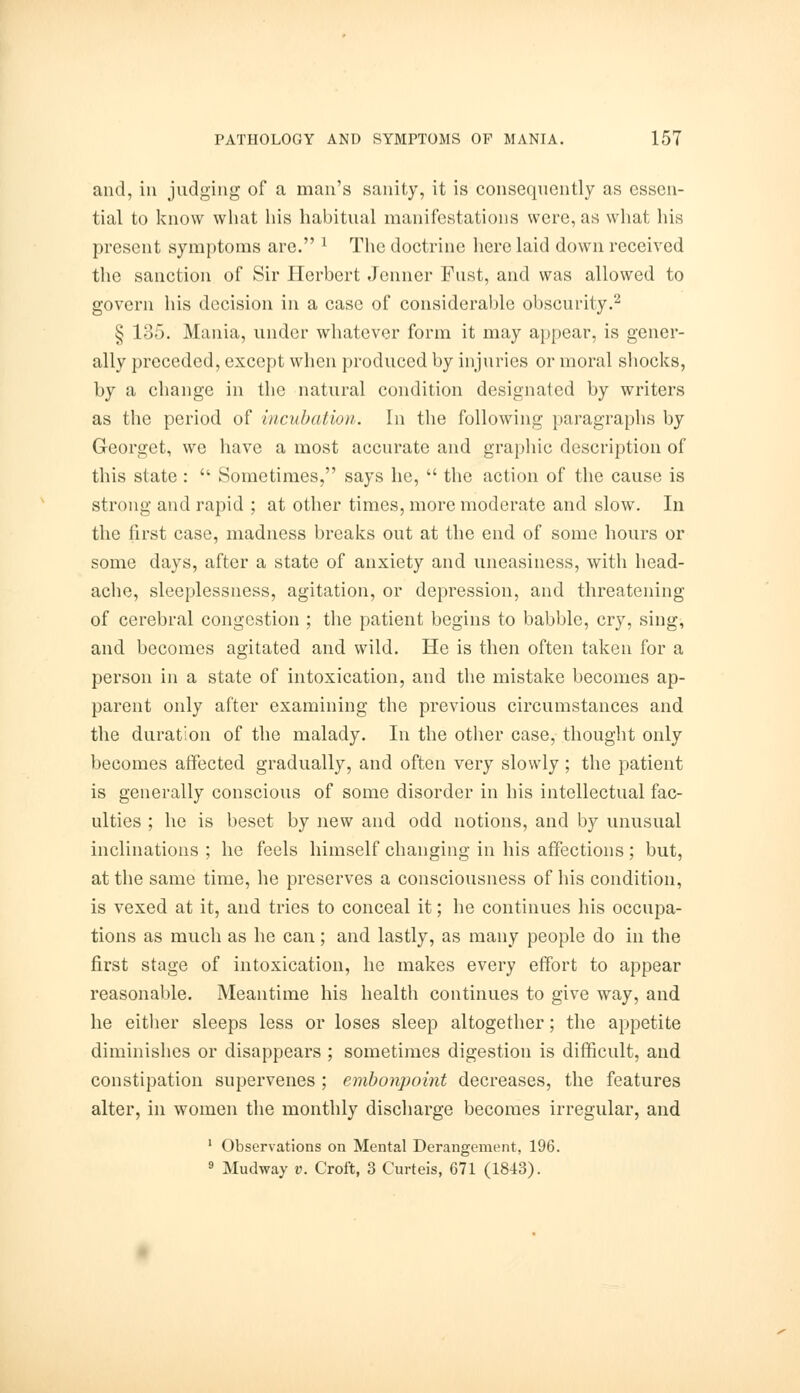 and, iii judging of a man's sanity, it is consequently as essen- tial to know what his habitual manifestations were, as what his present symptoms are. 1 The doctrine here laid down received the sanction of Sir Herbert Jcnner Fust, and was allowed to govern his decision in a case of considerable obscurity.2 § 135. Mania, under whatever form it may appear, is gener- ally preceded, except when produced by injuries or moral shocks, by a change in the natural condition designated by writers as the period of incubation. In the following paragraphs by Georget, we have a most accurate and graphic description of this state :  Sometimes, says he,  the action of the cause is strong and rapid ; at other times, more moderate and slow. In the first case, madness breaks out at the end of some hours or some days, after a state of anxiety and uneasiness, with head- ache, sleeplessness, agitation, or depression, and threatening of cerebral congestion ; the patient begins to babble, cry, sing, and becomes agitated and wild. He is then often taken for a person in a state of intoxication, and the mistake becomes ap- parent only after examining the previous circumstances and the duration of the malady. In the other case, thought only becomes affected gradually, and often very slowly ; the patient is generally conscious of some disorder in his intellectual fac- ulties ; he is beset by new and odd notions, and by unusual inclinations ; he feels himself changing in his affections ; but, at the same time, he preserves a consciousness of his condition, is vexed at it, and tries to conceal it; he continues his occupa- tions as much as he can; and lastly, as many people do in the first stage of intoxication, he makes every effort to appear reasonable. Meantime his health continues to give way, and he either sleeps less or loses sleep altogether; the appetite diminishes or disappears ; sometimes digestion is difficult, and constipation supervenes ; embonpoint decreases, the features alter, in women the monthly discharge becomes irregular, and 1 Observations on Mental Derangement, 196. 9 Mudway v. Croft, 3 Curteis, 671 (1843).