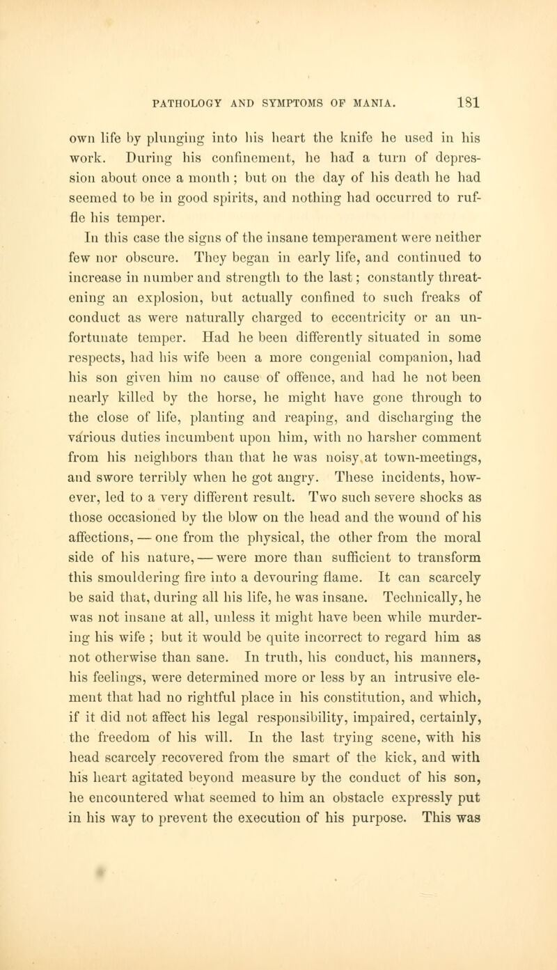 own life by plunging into his heart the knife he used in his work. During his confinement, he had a turn of depres- sion about once a month ; but on the day of his death he had seemed to be in good spirits, and nothing had occurred to ruf- fle his temper. In this case the signs of the insane temperament were neither few nor obscure. They began in early life, and continued to increase in number and strength to the last; constantly threat- ening an explosion, but actually confined to such freaks of conduct as were naturally charged to eccentricity or an un- fortunate temper. Had he been differently situated in some respects, had his wife been a more congenial companion, had his son given him no cause of offence, and had he not been nearly killed by the horse, he might have gone through to the close of life, planting and reaping, and discharging the various duties incumbent upon him, with no harsher comment from his neighbors than that he was noisy at town-meetings, and swore terribly when he got angry. These incidents, how- ever, led to a very different result. Two such severe shocks as those occasioned by the blow on the head and the wound of his affections, — one from the physical, the other from the moral side of his nature, — were more than sufficient to transform this smouldering fire into a devouring flame. It can scarcely be said that, during all his life, he was insane. Technically, he was not insane at all, unless it might have been while murder- ing his wife ; but it would be quite incorrect to regard him as not otherwise than sane. In truth, his conduct, his manners, his feelings, were determined more or less by an intrusive ele- ment that had no rightful place in his constitution, and which, if it did not affect his legal responsibility, impaired, certainly, the freedom of his will. In the last trying scene, with his head scarcely recovered from the smart of the kick, and with his heart agitated beyond measure by the conduct of his son, he encountered what seemed to him an obstacle expressly put in his way to prevent the execution of his purpose. This was