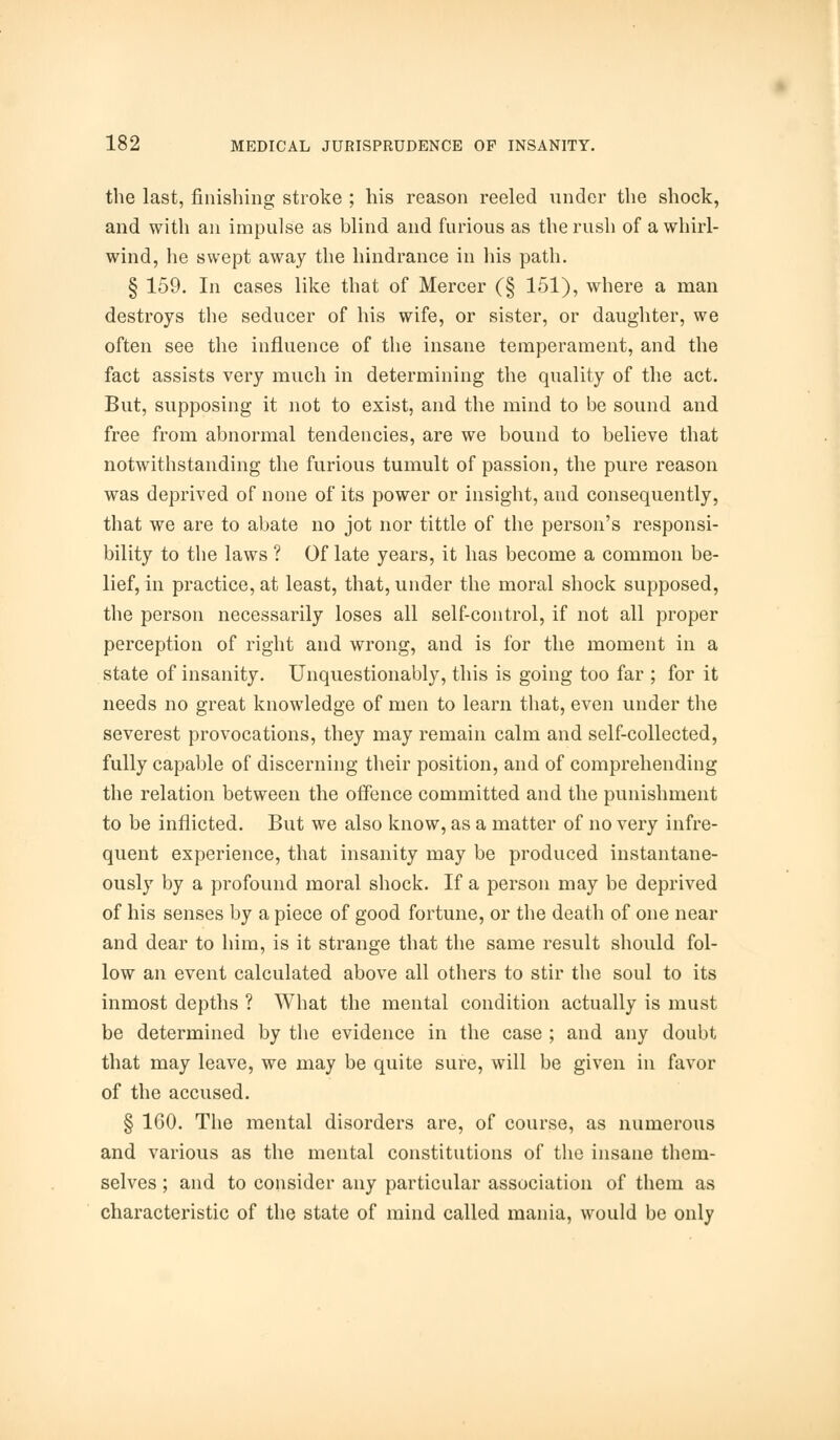 the last, finishing stroke ; his reason reeled under the shock, and with an impulse as blind and furious as the rush of a whirl- wind, he swept away the hindrance in his path. § 159. In cases like that of Mercer (§ 151), where a man destroys the seducer of his wife, or sister, or daughter, we often see the influence of the insane temperament, and the fact assists very much in determining the quality of the act. But, supposing it not to exist, and the mind to be sound and free from abnormal tendencies, are we bound to believe that notwithstanding the furious tumult of passion, the pure reason was deprived of none of its power or insight, and consequently, that we are to abate no jot nor tittle of the person's responsi- bility to the laws ? Of late years, it has become a common be- lief, in practice, at least, that, under the moral shock supposed, the person necessarily loses all self-control, if not all proper perception of right and wrong, and is for the moment in a state of insanity. Unquestionably, this is going too far ; for it needs no great knowledge of men to learn that, even under the severest provocations, they may remain calm and self-collected, fully capable of discerning their position, and of comprehending the relation between the offence committed and the punishment to be inflicted. But we also know, as a matter of no very infre- quent experience, that insanity may be produced instantane- ously by a profound moral shock. If a person may be deprived of his senses by a piece of good fortune, or the death of one near and dear to him, is it strange that the same result should fol- low an event calculated above all others to stir the soul to its inmost depths ? What the mental condition actually is must be determined by the evidence in the case ; and any doubt that may leave, we may be quite sure, will be given in favor of the accused. § 160. The mental disorders are, of course, as numerous and various as the mental constitutions of the insane them- selves ; and to consider any particular association of them as characteristic of the state of mind called mania, would be only