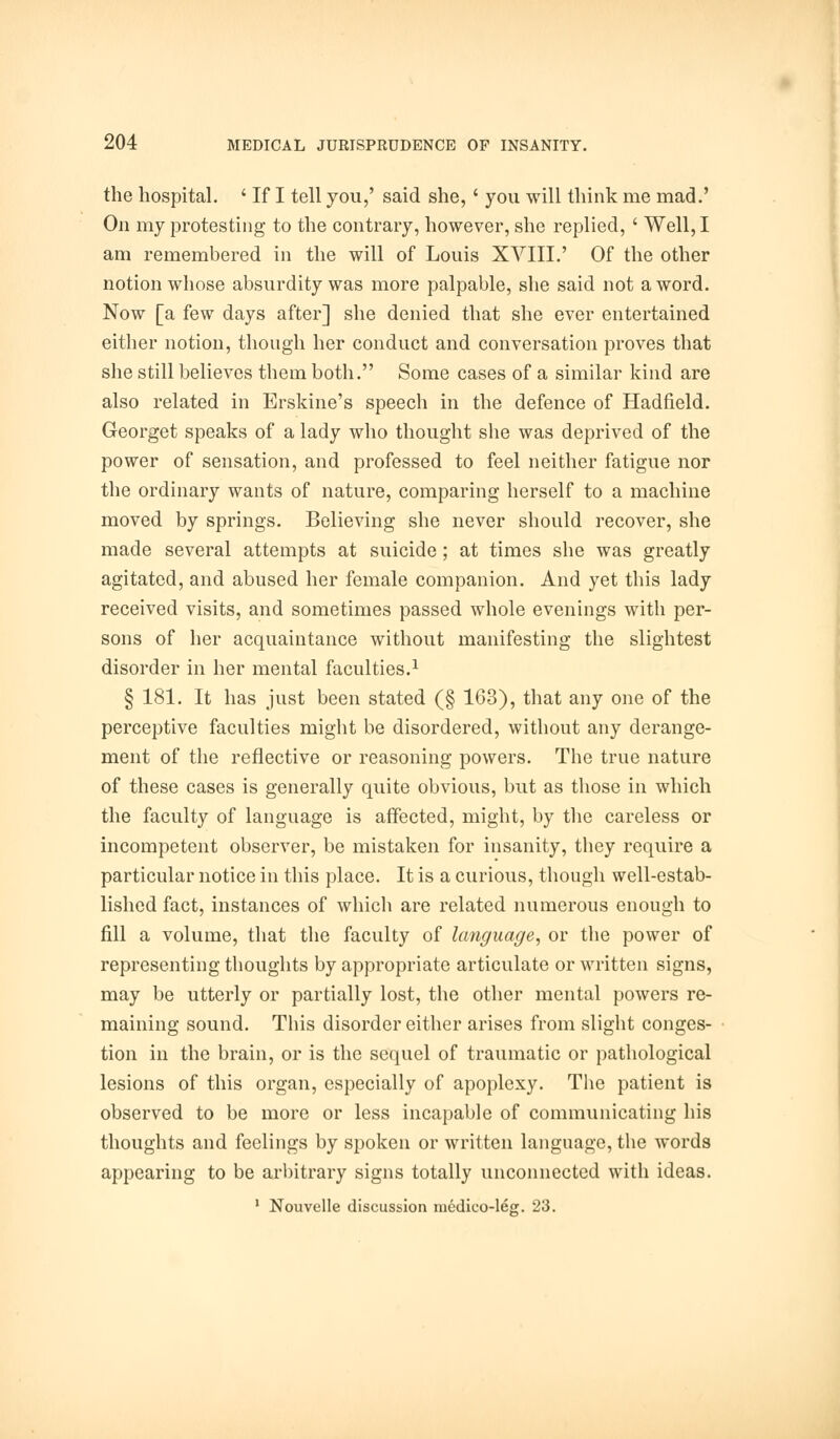 the hospital. ' If I tell you,' said she,' you will think me mad.' On my protesting to the contrary, however, she replied, ' Well, I am remembered in the will of Louis XVIII.' Of the other notion whose absurdity was more palpable, she said not a word. Now [a few days after] she denied that she ever entertained either notion, though her conduct and conversation proves that she still believes them both. Some cases of a similar kind are also related in Erskine's speech in the defence of Hadfield. Georget speaks of a lady who thought she was deprived of the power of sensation, and professed to feel neither fatigue nor the ordinary wants of nature, comparing herself to a machine moved by springs. Believing she never should recover, she made several attempts at suicide; at times she was greatly agitated, and abused her female companion. And yet this lady received visits, and sometimes passed whole evenings with per- sons of her acquaintance without manifesting the slightest disorder in her mental faculties.1 § 181. It has just been stated (§ 163), that any one of the perceptive faculties might be disordered, without any derange- ment of the reflective or reasoning powers. The true nature of these cases is generally quite obvious, but as those in which the faculty of language is affected, might, by the careless or incompetent observer, be mistaken for insanity, they require a particular notice in this place. It is a curious, though well-estab- lished fact, instances of which are related numerous enough to fill a volume, that the faculty of language, or the power of representing thoughts by appropriate articulate or written signs, may be utterly or partially lost, the other mental powers re- maining sound. This disorder either arises from slight conges- tion in the brain, or is the sequel of traumatic or pathological lesions of this organ, especially of apoplexy. The patient is observed to be more or less incapable of communicating his thoughts and feelings by spoken or written language, the words appearing to be arbitrary signs totally unconnected with ideas. 1 Nouvelle discussion medico-leg. 23.