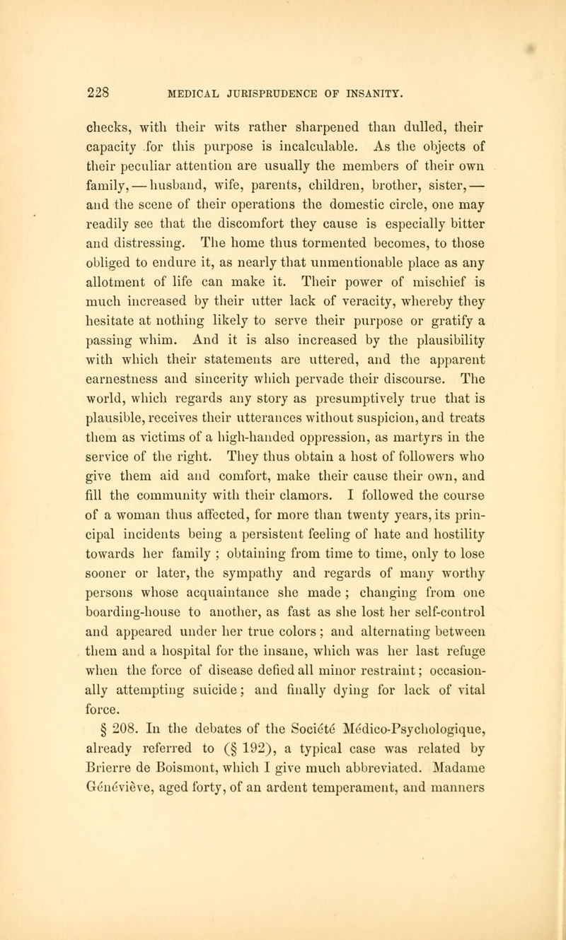 checks, with their wits rather sharpened than dulled, their capacity for this purpose is incalculable. As the objects of their peculiar attention are usually the members of their own family, — husband, wife, parents, children, brother, sister,— and the scene of their operations the domestic circle, one may readily see that the discomfort they cause is especially bitter and distressing. The home thus tormented becomes, to those obliged to endure it, as nearly that unmentionable place as any allotment of life can make it. Their power of mischief is much increased by their utter lack of veracity, whereby they hesitate at nothing likely to serve their purpose or gratify a passing whim. And it is also increased by the plausibility with which their statements are uttered, and the apparent earnestness and sincerity which pervade their discourse. The world, which regards any story as presumptively true that is plausible, receives their utterances without suspicion, and treats them as victims of a high-handed oppression, as martyrs in the service of the right. They thus obtain a host of followers who give them aid and comfort, make their cause their own, and fill the community with their clamors. I followed the course of a woman thus affected, for more than twenty years, its prin- cipal incidents being a persistent feeling of hate and hostility towards her family ; obtaining from time to time, only to lose sooner or later, the sympathy and regards of many worthy persons whose acquaintance she made ; changing from one boarding-house to another, as fast as she lost her self-control and appeared under her true colors; and alternating between them and a hospital for the insane, which was her last refuge when the force of disease defied all minor restraint; occasion- ally attempting suicide; and finally dying for lack of vital force. § 208. In the debates of the Socie'te' Medico-Psychologique, already referred to (§ 192), a typical case was related by Brierre de Boismont, which I give much abbreviated. Madame Genevieve, aged forty, of an ardent temperament, and manners