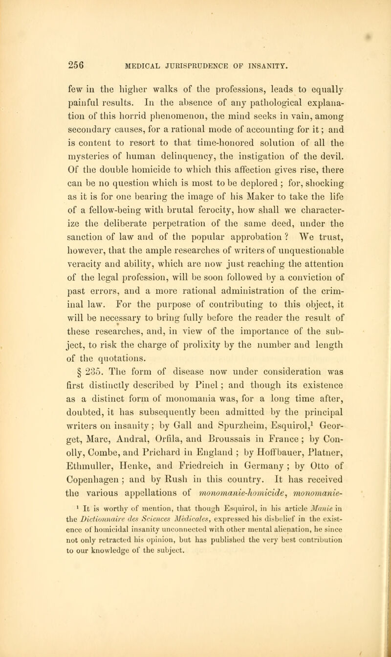 few in the higher walks of the professions, leads to equally painful results. In the absence of any pathological explana- tion of this horrid phenomenon, the mind seeks in vain, among secondary causes, for a rational mode of accounting for it; and is content to resort to that time-honored solution of all the mysteries of human delinquency, the instigation of the devil. Of the double homicide to which this affection gives rise, there can be no question which is most to be deplored ; for, shocking as it is for one bearing the image of his Maker to take the life of a fellow-being with brutal ferocity, how shall we character- ize the deliberate perpetration of the same deed, under the sanction of law and of the popular approbation ? We trust, however, that the ample researches of writers of unquestionable veracity and ability, which are now just reaching the attention of the legal profession, will be soon followed by a conviction of past errors, and a more rational administration of the crim- inal law. For the purpose of contributing to this object, it will be necessary to bring fully before the reader the result of these researches, and, in view of the importance of the sub- ject, to risk the charge of prolixity by the number and length of the quotations. § 235. The form of disease now under consideration was first distinctly described by Pinel; and though its existence as a distinct form of monomania was, for a long time after, doubted, it has subsequently been admitted by the principal writers on insanity; by Gall and Spurzheim, Esquirol,1 Geor- get, Marc, Andral, Orfila, and Broussais in France ; by Con- oily, Combe, and Prichard in England ; by Hoff bauer, Platner, Ethmuller, Henke, and Friedreich in Germany ; by Otto of Copenhagen ; and by Rush in this country. It has received the various appellations of monomanie-homicide, monomanie- 1 It is worthy of mention, that though Esquirol, in his article Manie in the Dictionnaire des Sciences Medicates, expressed his disbelief in the exist- ence of homicidal insanity unconnected with other mental alienation, he since not only retracted his opinion, but has published the very best contribution to our knowledge of the subject.
