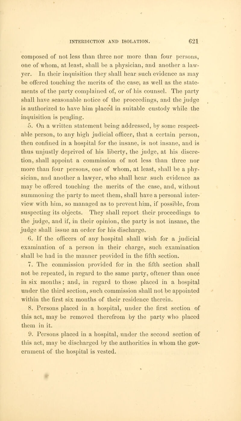 composed of not less than three nor more than four persons, one of whom, at least, shall be a physician, and another a law- yer. In their inquisition they shall hear such evidence as may be offered touching the merits of the case-, as well as the state- ments of the party complained of, or of his counsel. The party shall have seasonable notice of the proceedings, and the judge is authorized to have him place'd in suitable custody while the inquisition is pending. 5. On a written statement being addressed, by some respect- able person, to any high judicial officer, that a certain person, then confined in a hospital for the insane, is not insane, and is thus unjustly deprived of his liberty, the judge, at his discre- tion, shall appoint a commission of not less than three nor more than four persons, one of whom, at least, shall be a phy- sician, and another a lawyer, who shall hear such evidence as may be offered touching the merits of the case, and, without summoning the party to meet them, shall have a personal inter- view with him, so managed as to prevent him, if possible, from suspecting its objects. They shall report their proceedings to the judge, and if, in their opinion, the party is not insane, the judge shall issue an order for his discharge. 6. If the officers of any hospital shall wish for a judicial examination of a person in their charge, such examination shall be had in the manner provided in the fifth section. 7. The commission provided for in the fifth section shall not be repeated, in regard to the same party, oftener than once in six months; and, in regard to those placed in a hospital under the third section, such commission shall not be appointed within the first six months of their residence therein. 8. Persons placed in a hospital, under the first section of this act, may be removed therefrom by the party who placed them in it. 9. Persons placed in a hospital, under the second section of this act, may be discharged by the authorities in whom the gov- ernment of the hospital is vested.