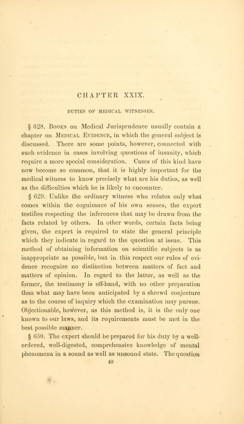 CHAPTER XXIX. DUTIES OF MEDICAL WITNESSES. § 628. Books on Medical Jurisprudence usually contain a chapter on Medical Evidence, in which the general subject is discussed. There are some points, however, connected with such evidence in cases involving questions of insanity, which require a more special consideration. Cases of this kind have now become so common, that it is highly important for the medical witness to know precisely what are his duties, as well as the difficulties which he is likely to encounter. § 629. Unlike the ordinary witness who relates only what comes within the cognizance of his own senses, the expert testifies respecting the inferences that may be drawn from the facts related by others. In other words, certain facts being given, the expert is required to state the general principle which they indicate in regard to the question at issue. This method of obtaining information on scientific subjects is as inappropriate as possible, but in this respect our rules of evi- dence recognize no distinction between matters of fact and matters of opinion. In regard to the latter, as well as the former, the testimony is off-hand, with no other preparation than what may have been anticipated by a shrewd conjecture as to the course of inquiry which the examination may pursue. Objectionable, however, as this method is, it is the only one known to our laws, and its requirements must be met in the best possible manner. § 630. The expert should be prepared for his duty by a well- ordered, well-digested, comprehensive knowledge of mental phenomena in a sound as well as unsound state. The question 40