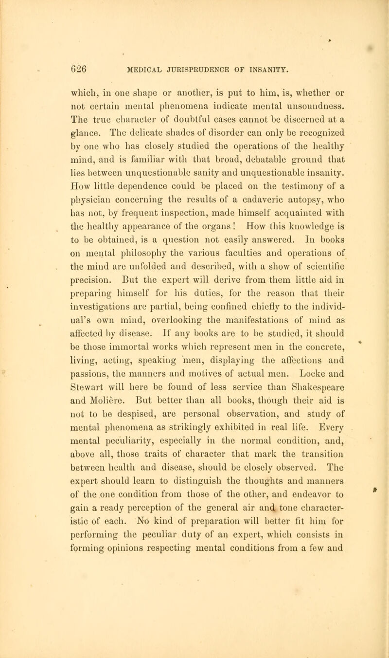 which, in one shape or another, is put to him, is, whether or not certain mental phenomena indicate mental unsoundness. The true character of doubtful cases cannot be discerned at a glance. The delicate shades of disorder can only be recognized by one who has closely studied the operations of the healthy mind, and is familiar with that broad, debatable ground that lies between unquestionable sanity and unquestionable insanity. How little dependence could be placed on the testimony of a physician concerning the results of a cadaveric autopsy, who has not, by frequent inspection, made himself acquainted with the healthy appearance of the organs ! How this knowledge is to be obtained, is a question not easily answered. In books on mental philosophy the various faculties and operations of the mind are unfolded and described, with a show of scientific precision. But the expert will derive from them little aid in preparing himself for his duties, for the reason that their investigations are partial, being confined chiefly to the individ- ual's own mind, overlooking the manifestations of mind as affected by disease. If any books are to be studied, it should be those immortal works which represent men in the concrete, living, acting, speaking men, displaying the affections and passions, the manners and motives of actual men. Locke and Stewart will here be found of less service than Shakespeare and Moliere. But better than all books, though their aid is not to be despised, are personal observation, and study of mental phenomena as strikingly exhibited in real life. Every mental peculiarity, especially in the normal condition, and, above all, those traits of character that mark the transition between health and disease, should be closely observed. The expert should learn to distinguish the thoughts and manners of the one condition from those of the other, and endeavor to gain a ready perception of the general air and, tone character- istic of each. No kind of preparation will better fit him for performing the peculiar duty of an expert, which consists in forming opinions respecting mental conditions from a few and