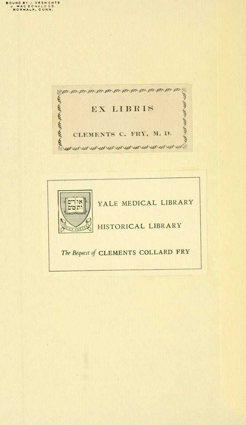 BOUND BY J. OESMONTS J. MAC DONALD CO. NO RWALK , CONN. ,;f? \ EX LIBBIS C CLEMENTS C. FRY, M. D. 1 YALE MEDICAL LIBRARY HISTORICAL LIBRARY The Bequest of CLEMENTS COLLARD FRY