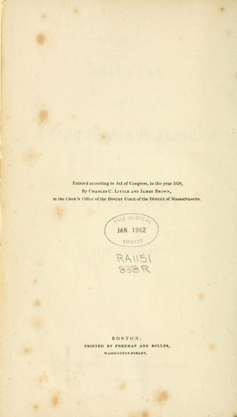 Entered according to Act of Congress, in the year 1838, By Charles C. Little and James Brown, in the Clerk's Office of the District Court of the District of Massachusetts. BOSTON: PRINTED BV FREEMAN AND BOLLES, W ASHI NOTON-STREET.