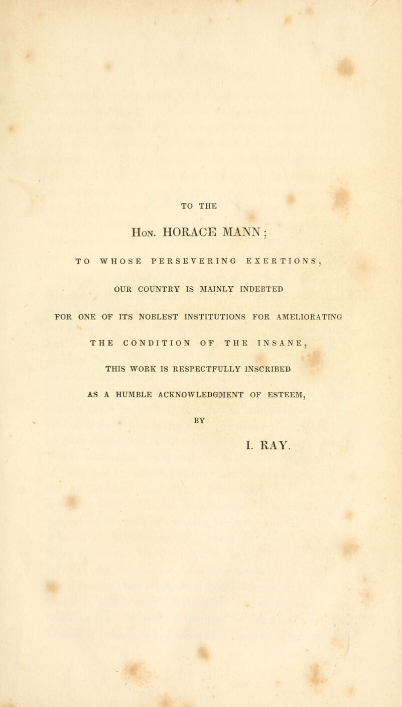 TO THE Hon. HORACE MANN; TO WHOSE PERSEVERING EXERTIONS, OUR COUNTRY IS MAINLY INDEBTED FOR ONE OF ITS NOBLEST INSTITUTIONS FOR AMELIORATING THE CONDITION OF THE INSANE, THIS WORK IS RESPECTFULLY INSCRIBED AS A HUMBLE ACKNOWLEDGMENT OF ESTEEM, BY I. RAY.