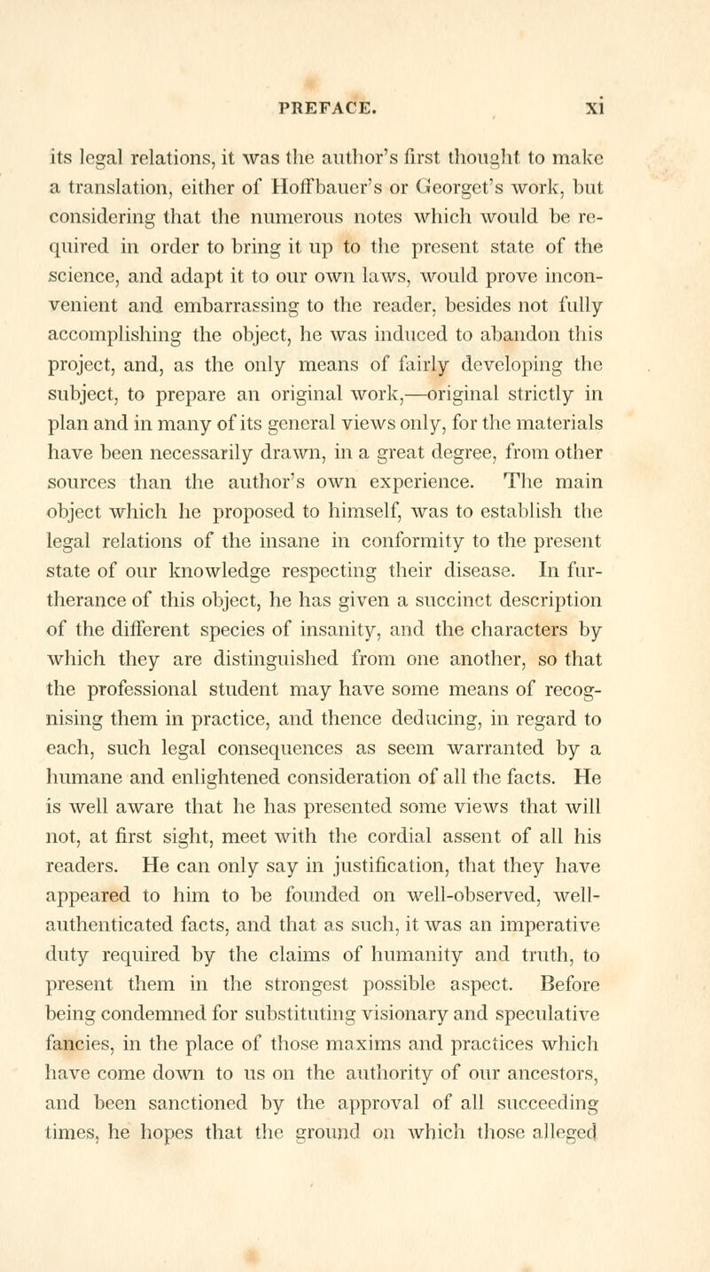 its legal relations, it was the author's first thought, to make a translation, either of Hoffbauer's or Georget's work, but considering that the numerous notes which would be re- quired in order to bring it up to the present state of the science, and adapt it to our own laws, would prove incon- venient and embarrassing to the reader, besides not fully accomplishing the object, he was induced to abandon this project, and, as the only means of fairly developing the subject, to prepare an original work,—original strictly in plan and in many of its general views only, for the materials have been necessarily drawn, in a great degree, from other sources than the author's own experience. The main object which he proposed to himself, was to establish the legal relations of the insane in conformity to the present state of our knowledge respecting their disease. In fur- therance of this object, he has given a succinct description of the different species of insanity, and the characters by which they are distinguished from one another, so that the professional student may have some means of recog- nising them in practice, and thence deducing, in regard to each, such legal consequences as seem warranted by a humane and enlightened consideration of all the facts. He is well aware that he has presented some views that will not, at first sight, meet with the cordial assent of all his readers. He can only say in justification, that they have appeared to him to be founded on well-observed, well- authenticated facts, and that as such, it was an imperative duty required by the claims of humanity and truth, to present them in the strongest possible aspect. Before being condemned for substituting visionary and speculative fancies, in the place of those maxims and practices which have come down to us on the authority of our ancestors, and been sanctioned by the approval of all succeeding times, he hopes that the ground on which those alleged