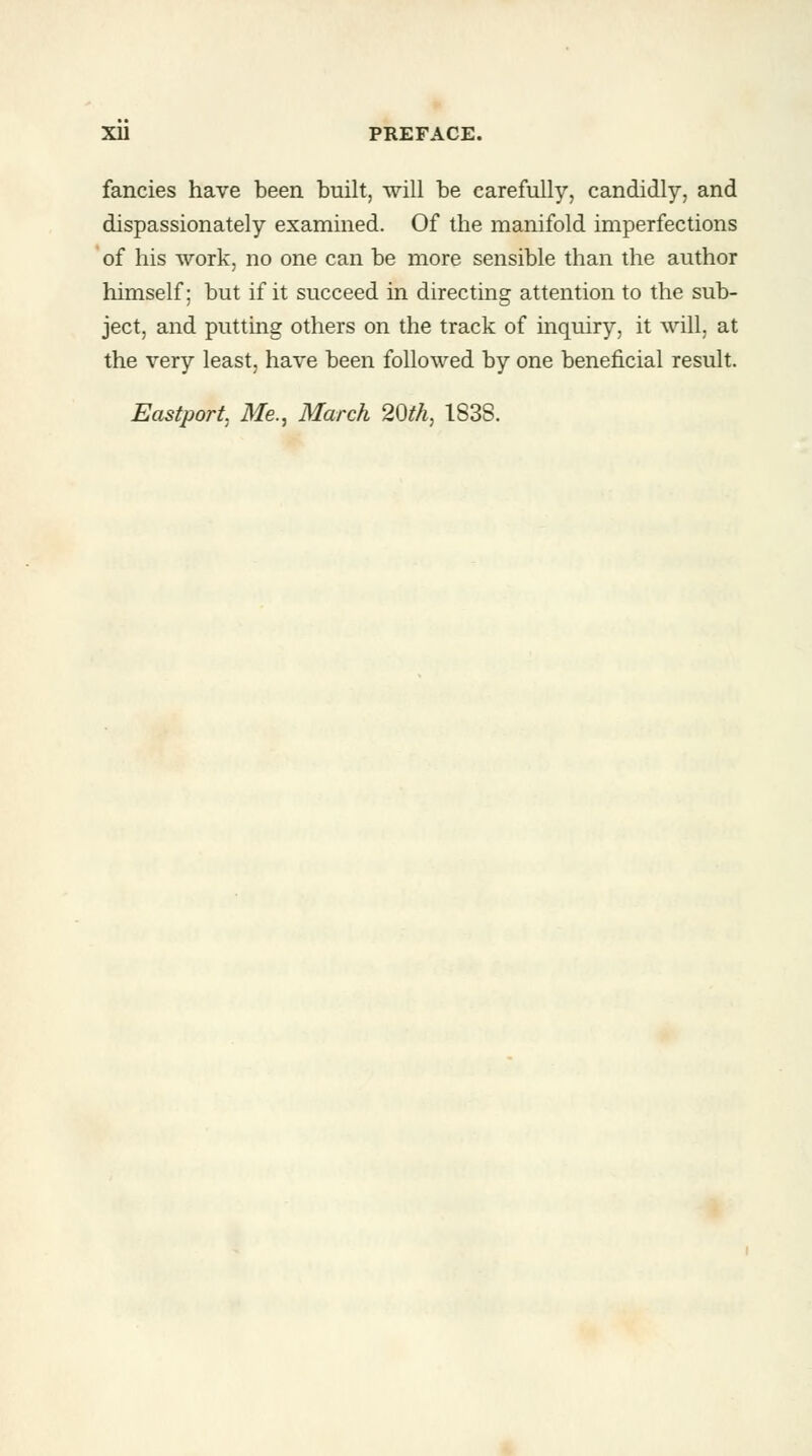 fancies have been built, will be carefully, candidly, and dispassionately examined. Of the manifold imperfections of his work, no one can be more sensible than the author himself; but if it succeed in directing attention to the sub- ject, and putting others on the track of inquiry, it will, at the very least, have been followed by one beneficial result. Eastport. Me., March 20th, 183S.