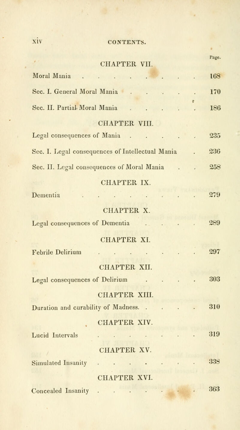 CHAPTER VII. Moral Mania . . IP . Page. 168 Sec. I. General Moral Mania .... 170 Sec. II. Partial Moral Mania .... 186 CHAPTER VIII. Legal consequences of Mania .... 235 Sec. I. Legal consequences of Intellectual Mania 236 Sec. II. Legal consequences of Moral Mania 258 CHAPTER IX. Dementia ....... 279 CHAPTER X. Legal consequences of Dementia 289 CHAPTER XI. Febrile Delirium 297 CHAPTER XII. Legal consequences of Delirium 303 CHAPTER XIII. Duration and curability of Madness. . 310 CHAPTER XIV. Lucid Intervals ...... 319 CHAPTER XV. Simulated Insanity ...... 338 CHAPTER XVI. Concealed Insanity 363