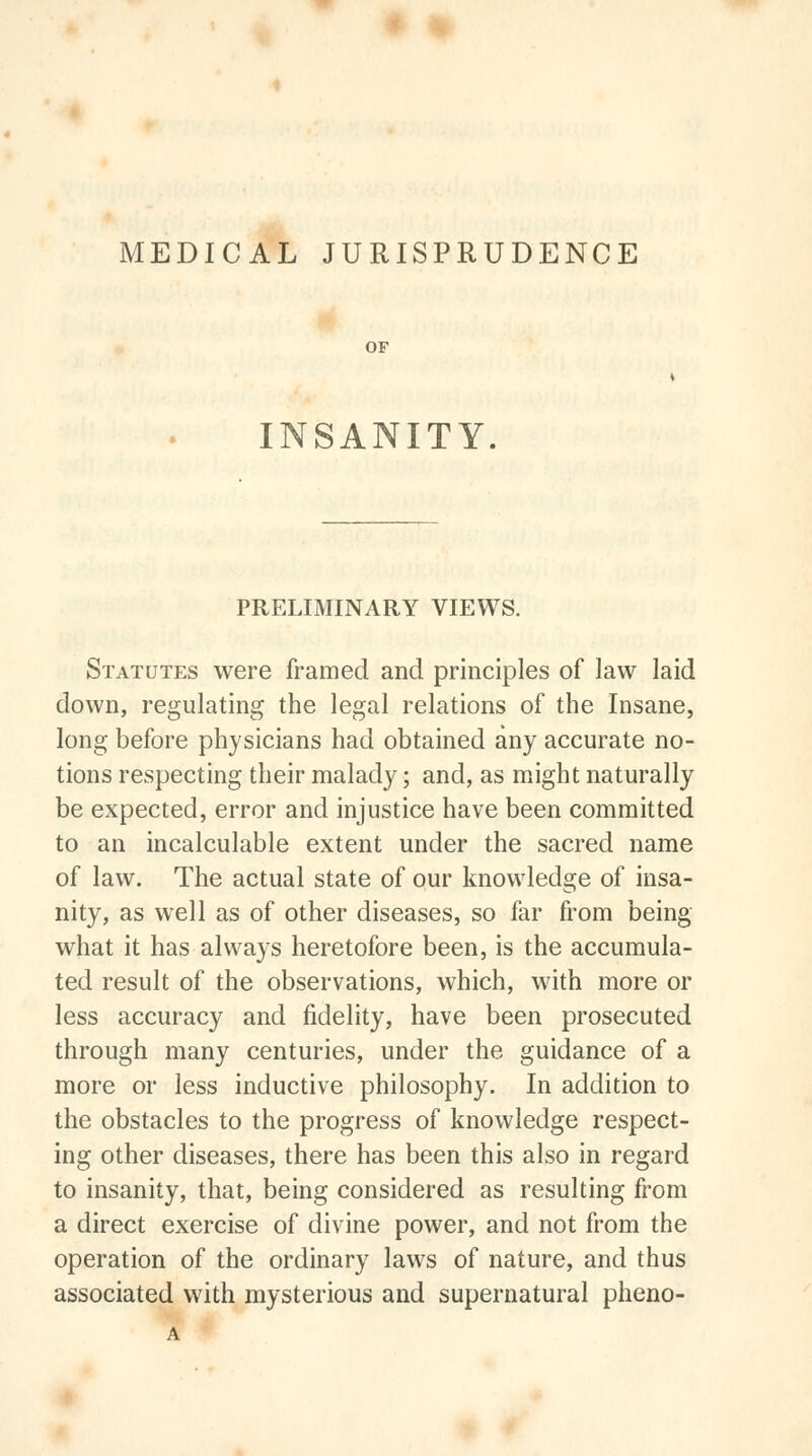 MEDICAL JURISPRUDENCE OF INSANITY. PRELIMINARY VIEWS. Statutes were framed and principles of law laid down, regulating the legal relations of the Insane, long before physicians had obtained any accurate no- tions respecting their malady; and, as might naturally be expected, error and injustice have been committed to an incalculable extent under the sacred name of law. The actual state of our knowledge of insa- nity, as well as of other diseases, so far from being what it has always heretofore been, is the accumula- ted result of the observations, which, with more or less accuracy and fidelity, have been prosecuted through many centuries, under the guidance of a more or less inductive philosophy. In addition to the obstacles to the progress of knowledge respect- ing other diseases, there has been this also in regard to insanity, that, being considered as resulting from a direct exercise of divine power, and not from the operation of the ordinary laws of nature, and thus associated with mysterious and supernatural pheno-