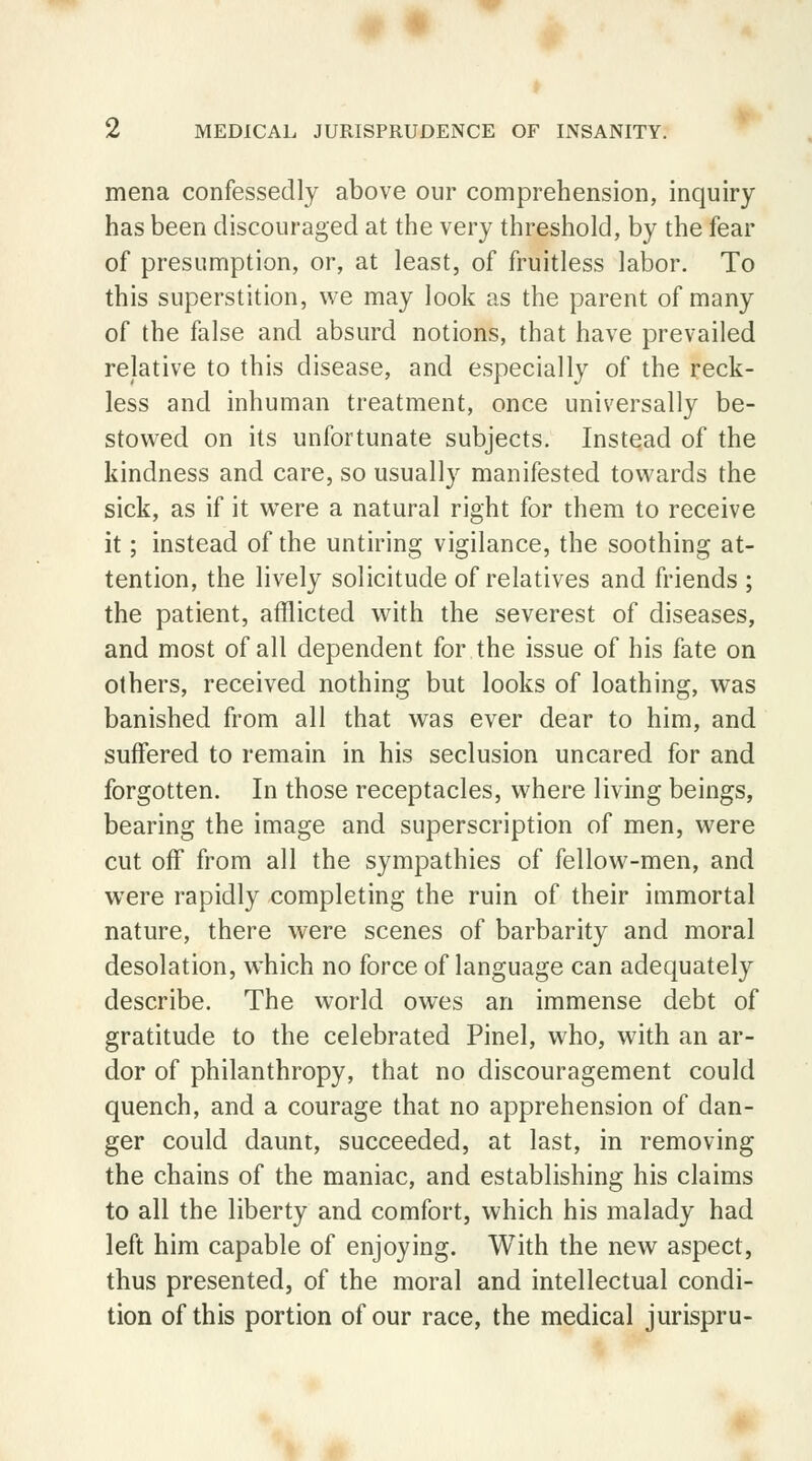 mena confessedly above our comprehension, inquiry has been discouraged at the very threshold, by the fear of presumption, or, at least, of fruitless labor. To this superstition, we may look as the parent of many of the false and absurd notions, that have prevailed relative to this disease, and especially of the reck- less and inhuman treatment, once universally be- stowed on its unfortunate subjects. Instead of the kindness and care, so usually manifested towards the sick, as if it were a natural right for them to receive it; instead of the untiring vigilance, the soothing at- tention, the lively solicitude of relatives and friends ; the patient, afflicted with the severest of diseases, and most of all dependent for the issue of his fate on others, received nothing but looks of loathing, was banished from all that was ever dear to him, and suffered to remain in his seclusion uncared for and forgotten. In those receptacles, where living beings, bearing the image and superscription of men, were cut off from all the sympathies of fellow-men, and were rapidly completing the ruin of their immortal nature, there were scenes of barbarity and moral desolation, which no force of language can adequately describe. The world owes an immense debt of gratitude to the celebrated Pinel, who, with an ar- dor of philanthropy, that no discouragement could quench, and a courage that no apprehension of dan- ger could daunt, succeeded, at last, in removing the chains of the maniac, and establishing his claims to all the liberty and comfort, which his malady had left him capable of enjoying. With the new aspect, thus presented, of the moral and intellectual condi- tion of this portion of our race, the medical jurispru-