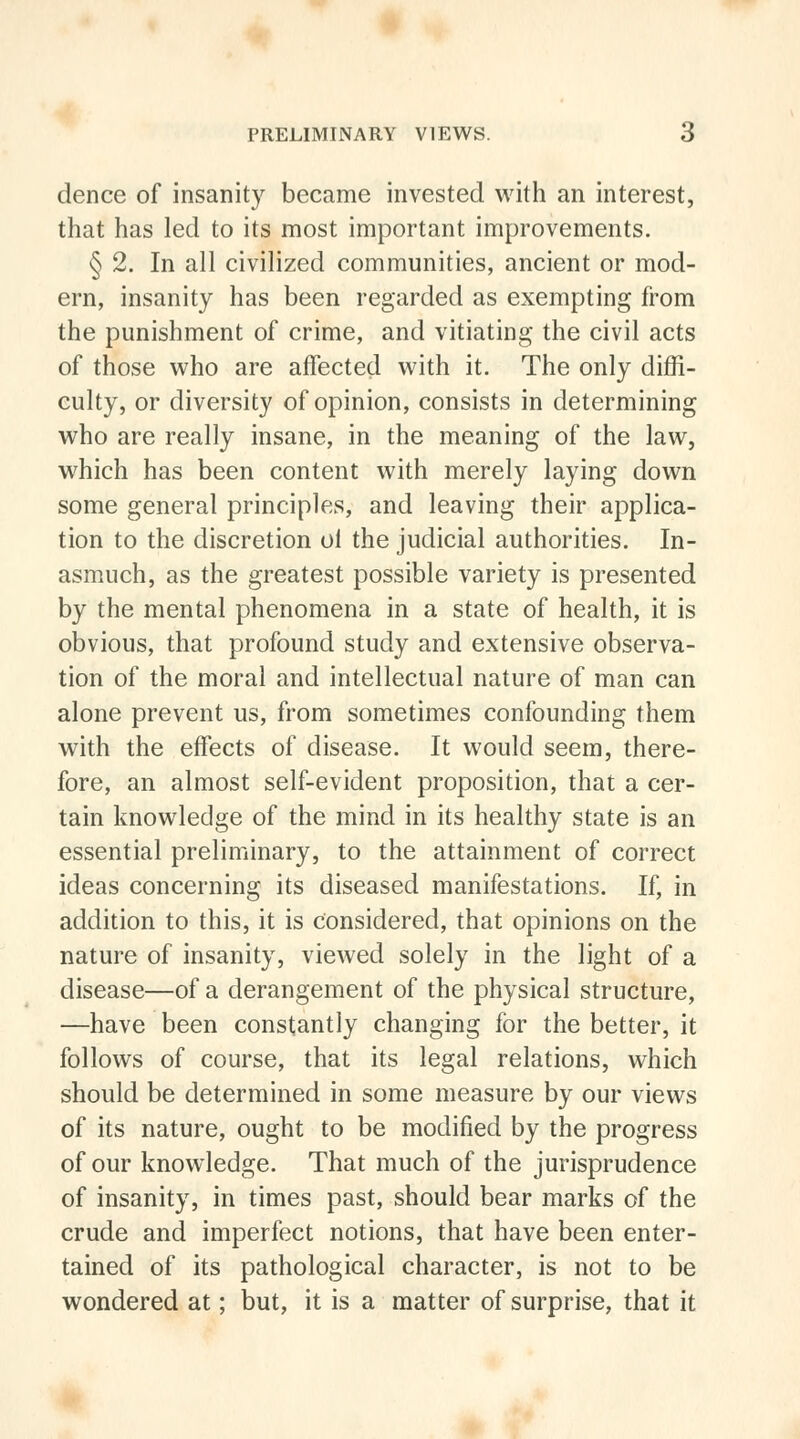 dence of insanity became invested with an interest, that has led to its most important improvements. § 2. In all civilized communities, ancient or mod- ern, insanity has been regarded as exempting from the punishment of crime, and vitiating the civil acts of those who are affected with it. The only diffi- culty, or diversity of opinion, consists in determining who are really insane, in the meaning of the law, which has been content with merely laying down some general principles, and leaving their applica- tion to the discretion oi the judicial authorities. In- asmuch, as the greatest possible variety is presented by the mental phenomena in a state of health, it is obvious, that profound study and extensive observa- tion of the moral and intellectual nature of man can alone prevent us, from sometimes confounding them with the effects of disease. It would seem, there- fore, an almost self-evident proposition, that a cer- tain knowledge of the mind in its healthy state is an essential preliminary, to the attainment of correct ideas concerning its diseased manifestations. If, in addition to this, it is considered, that opinions on the nature of insanity, viewed solely in the light of a disease—of a derangement of the physical structure, —have been constantly changing for the better, it follows of course, that its legal relations, which should be determined in some measure by our views of its nature, ought to be modified by the progress of our knowledge. That much of the jurisprudence of insanity, in times past, should bear marks of the crude and imperfect notions, that have been enter- tained of its pathological character, is not to be wondered at; but, it is a matter of surprise, that it