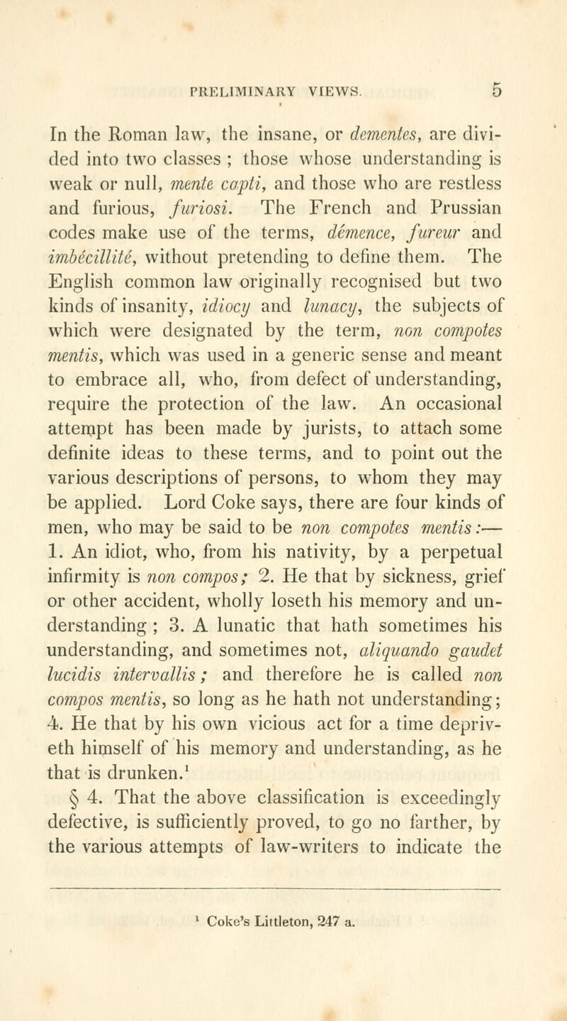 In the Roman law, the insane, or dementes, are divi- ded into two classes ; those whose understanding is weak or null, mente copti, and those who are restless and furious, furiosi. The French and Prussian codes make use of the terms, demence, fureur and imbecillite, without pretending to define them. The English common law originally recognised but two kinds of insanity, idiocy and lunacy, the subjects of which were designated by the term, non compotes mentis, which was used in a generic sense and meant to embrace all, who, from defect of understanding, require the protection of the law. An occasional attempt has been made by jurists, to attach some definite ideas to these terms, and to point out the various descriptions of persons, to whom they may be applied. Lord Coke says, there are four kinds of men, who may be said to be non compotes mentis:— 1. An idiot, who, from his nativity, by a perpetual infirmity is non compos; 2. He that by sickness, grief or other accident, wholly loseth his memory and un- derstanding ; 3. A lunatic that hath sometimes his understanding, and sometimes not, aliquando gaudet lucidis intervallis; and therefore he is called non compos mentis, so long as he hath not understanding; 4. He that by his own vicious act for a time depriv- eth himself of his memory and understanding, as he that is drunken.1 § 4. That the above classification is exceedingly defective, is sufficiently proved, to go no farther, by the various attempts of law-writers to indicate the 1 Coke's Littleton, 247 a.